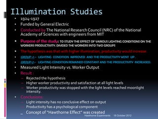 Illumination Studies
•   1924-1927
•   Funded by General Electric
•   Conducted by The National Research Council (NRC) of the National
    Academy of Sciences with engineers from MIT
 Purpose of the study: TO STUDY THE EFFECT OF VARIOUS LIGHTING CONDITIONS ON THE
    WORKERS PRODUCTIVITY. DIVIDED THE WORKERS INTO TWO GROUPS
   The hypothesis was that with higher illumination, productivity would increase.
   GROUP -1 :- LIGHTING CONDITION IMPROVED AND THE PRODUCTIVITY WENT UP .
   GROUP-2 :- LIGHTING CONDITION REMAINED CONSTANT AND THE PRODUCTIVITY INCREASED.
•   Measured Light Intensity vs. Worker Output
•   Result :
    – Rejected the hypothesis
    – Higher worker productivity and satisfaction at all light levels
    – Worker productivity was stopped with the light levels reached moonlight
       intensity.
•   Conclusions:
    – Light intensity has no conclusive effect on output
    – Productivity has a psychological component
    _ Concept of “Hawthorne Effect” was created
                                           Hawthorne Experiments   18 October 2012
 