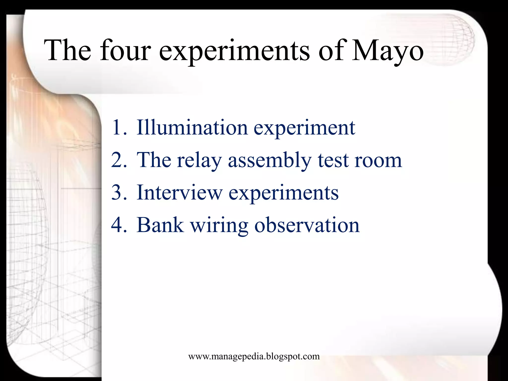 The four experiments of Mayo

    1.   Illumination experiment
    2.   The relay assembly test room
    3.   Interview experiments
    4.   Bank wiring observation




              www.managepedia.blogspot.com
 