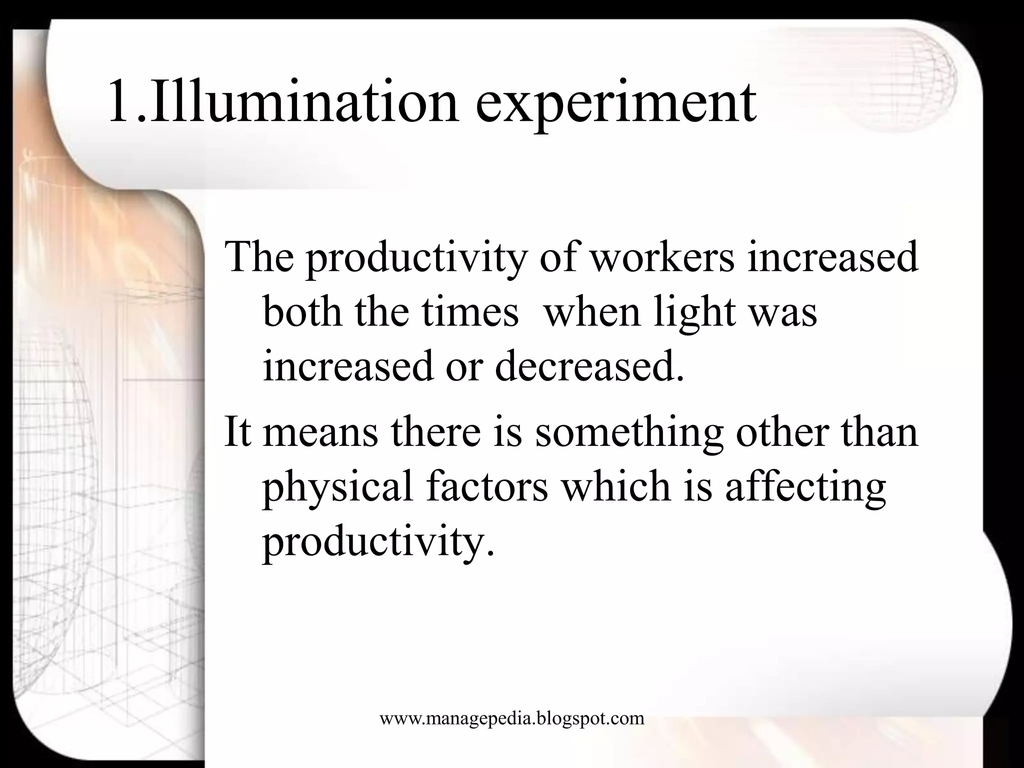 1.Illumination experiment

    The productivity of workers increased
       both the times when light was
       increased or decreased.
    It means there is something other than
       physical factors which is affecting
       productivity.


            www.managepedia.blogspot.com
 