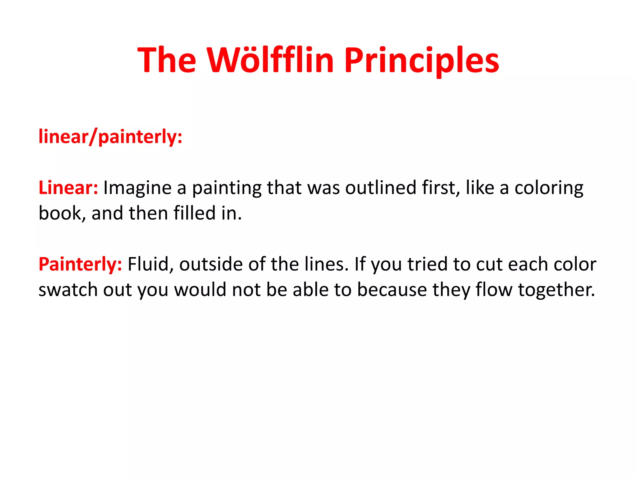 The Wölfflin Principles
linear/painterly:
Linear: Imagine a painting that was outlined first, like a coloring
book, and then filled in.
Painterly: Fluid, outside of the lines. If you tried to cut each color
swatch out you would not be able to because they flow together.
 