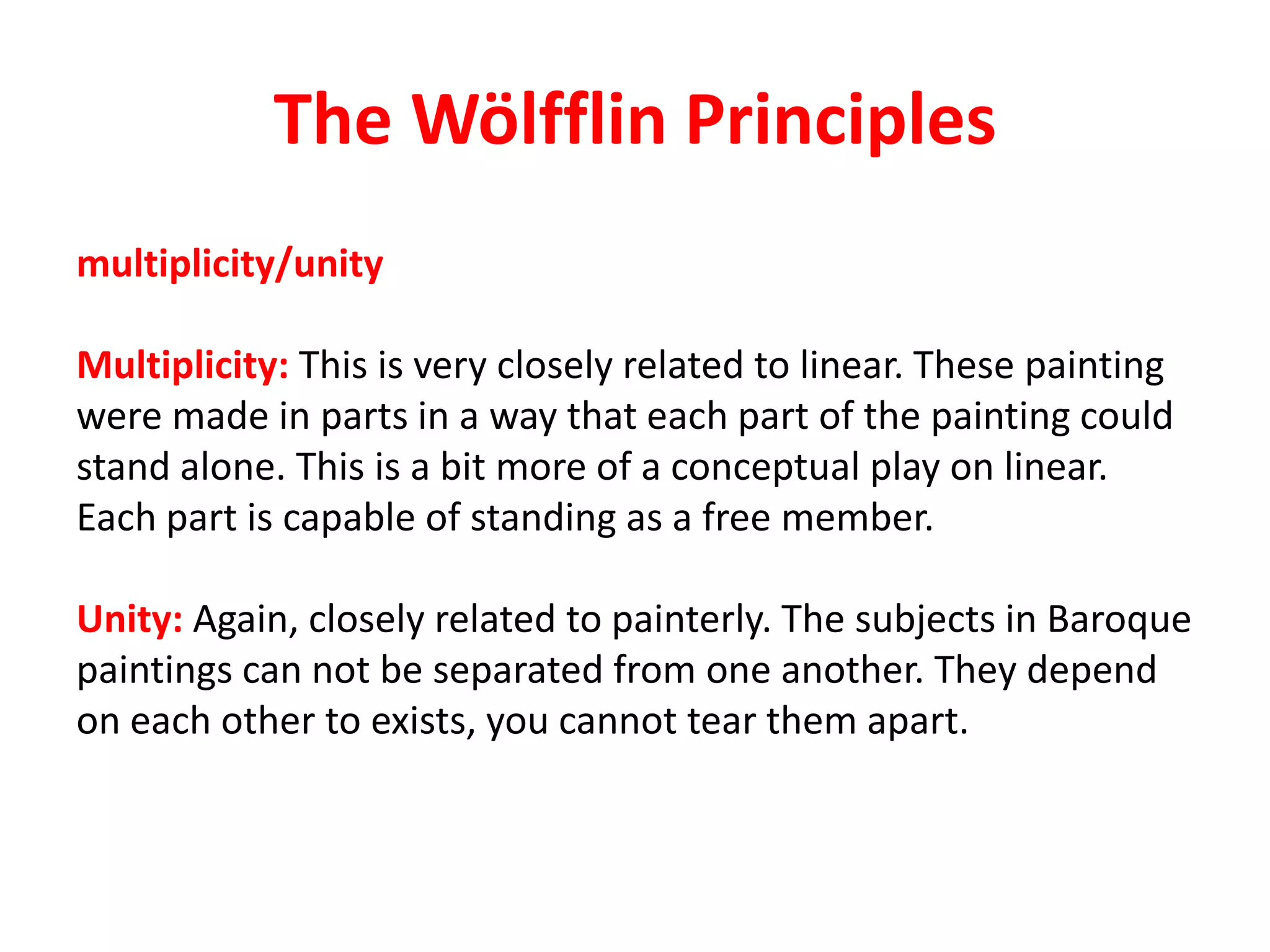 The Wölfflin Principles
multiplicity/unity
Multiplicity: This is very closely related to linear. These painting
were made in parts in a way that each part of the painting could
stand alone. This is a bit more of a conceptual play on linear.
Each part is capable of standing as a free member.
Unity: Again, closely related to painterly. The subjects in Baroque
paintings can not be separated from one another. They depend
on each other to exists, you cannot tear them apart.
 