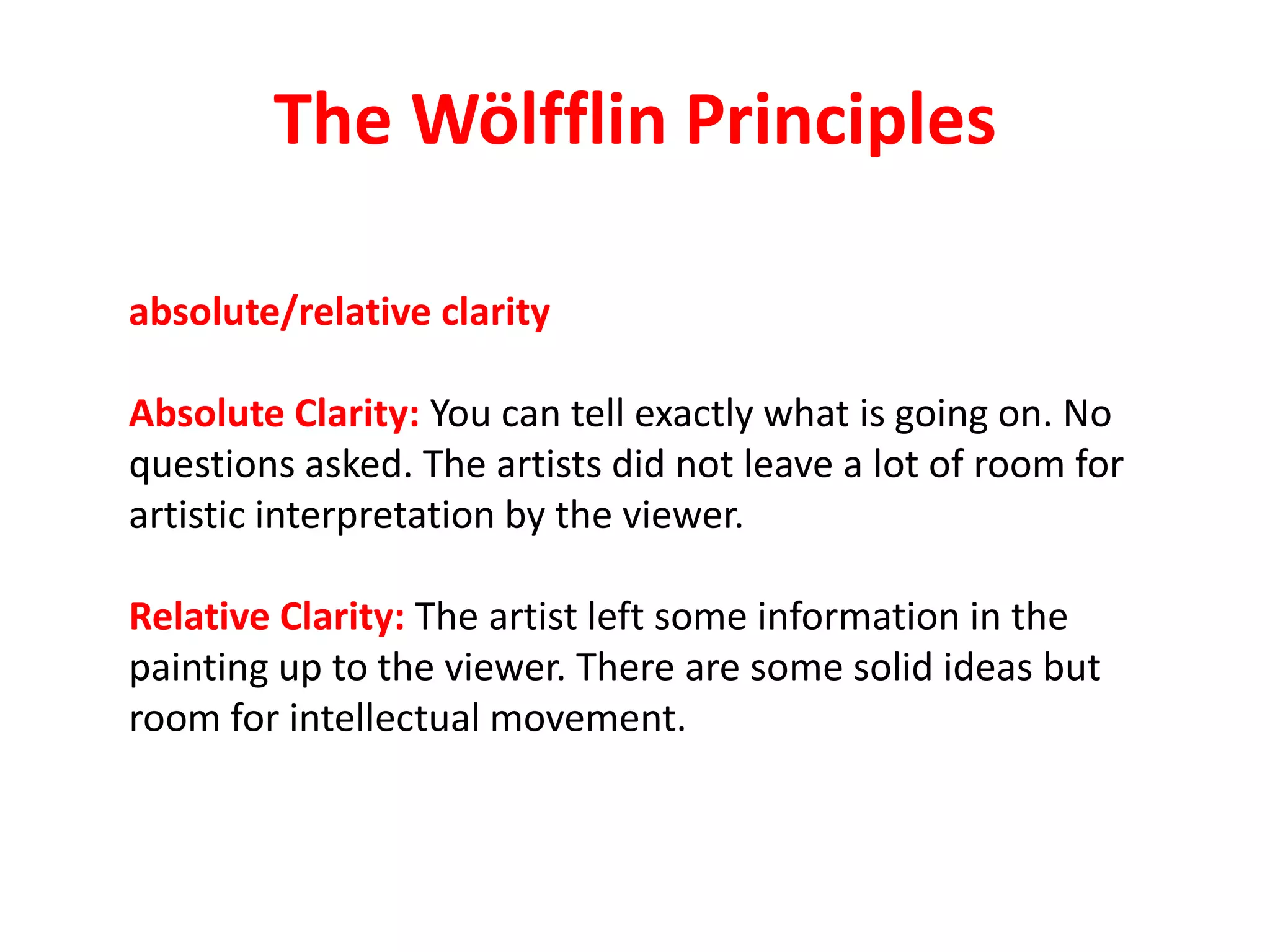 The Wölfflin Principles
absolute/relative clarity
Absolute Clarity: You can tell exactly what is going on. No
questions asked. The artists did not leave a lot of room for
artistic interpretation by the viewer.
Relative Clarity: The artist left some information in the
painting up to the viewer. There are some solid ideas but
room for intellectual movement.
 