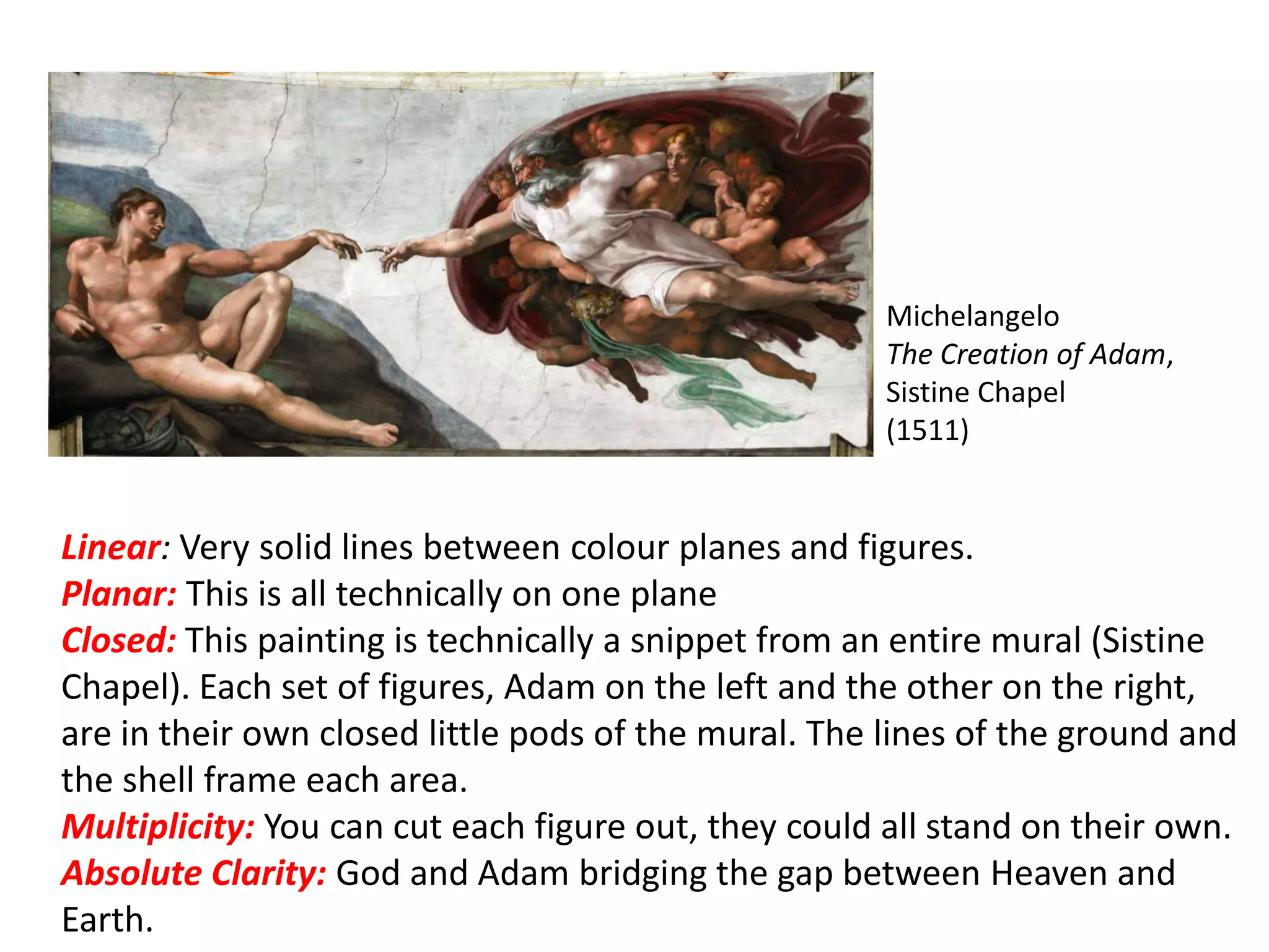 Michelangelo
The Creation of Adam,
Sistine Chapel
(1511)
Linear: Very solid lines between colour planes and figures.
Planar: This is all technically on one plane
Closed: This painting is technically a snippet from an entire mural (Sistine
Chapel). Each set of figures, Adam on the left and the other on the right,
are in their own closed little pods of the mural. The lines of the ground and
the shell frame each area.
Multiplicity: You can cut each figure out, they could all stand on their own.
Absolute Clarity: God and Adam bridging the gap between Heaven and
Earth.
 