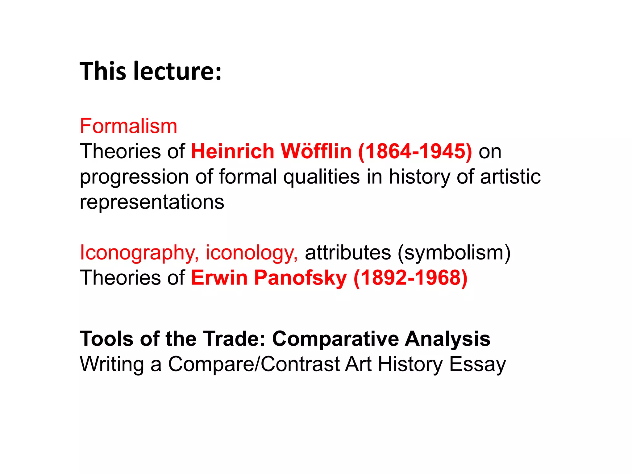 This lecture:
Formalism
Theories of Heinrich Wöfflin (1864-1945) on
progression of formal qualities in history of artistic
representations
Iconography, iconology, attributes (symbolism)
Theories of Erwin Panofsky (1892-1968)
Tools of the Trade: Comparative Analysis
Writing a Compare/Contrast Art History Essay
 