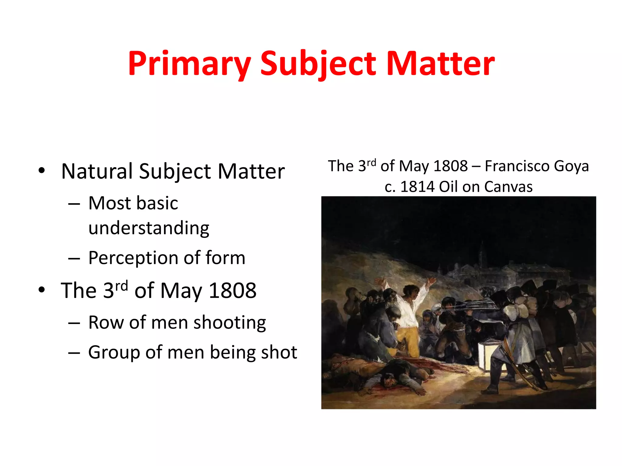 Primary Subject Matter
• Natural Subject Matter
– Most basic
understanding
– Perception of form
• The 3rd of May 1808
– Row of men shooting
– Group of men being shot
The 3rd of May 1808 – Francisco Goya
c. 1814 Oil on Canvas
 