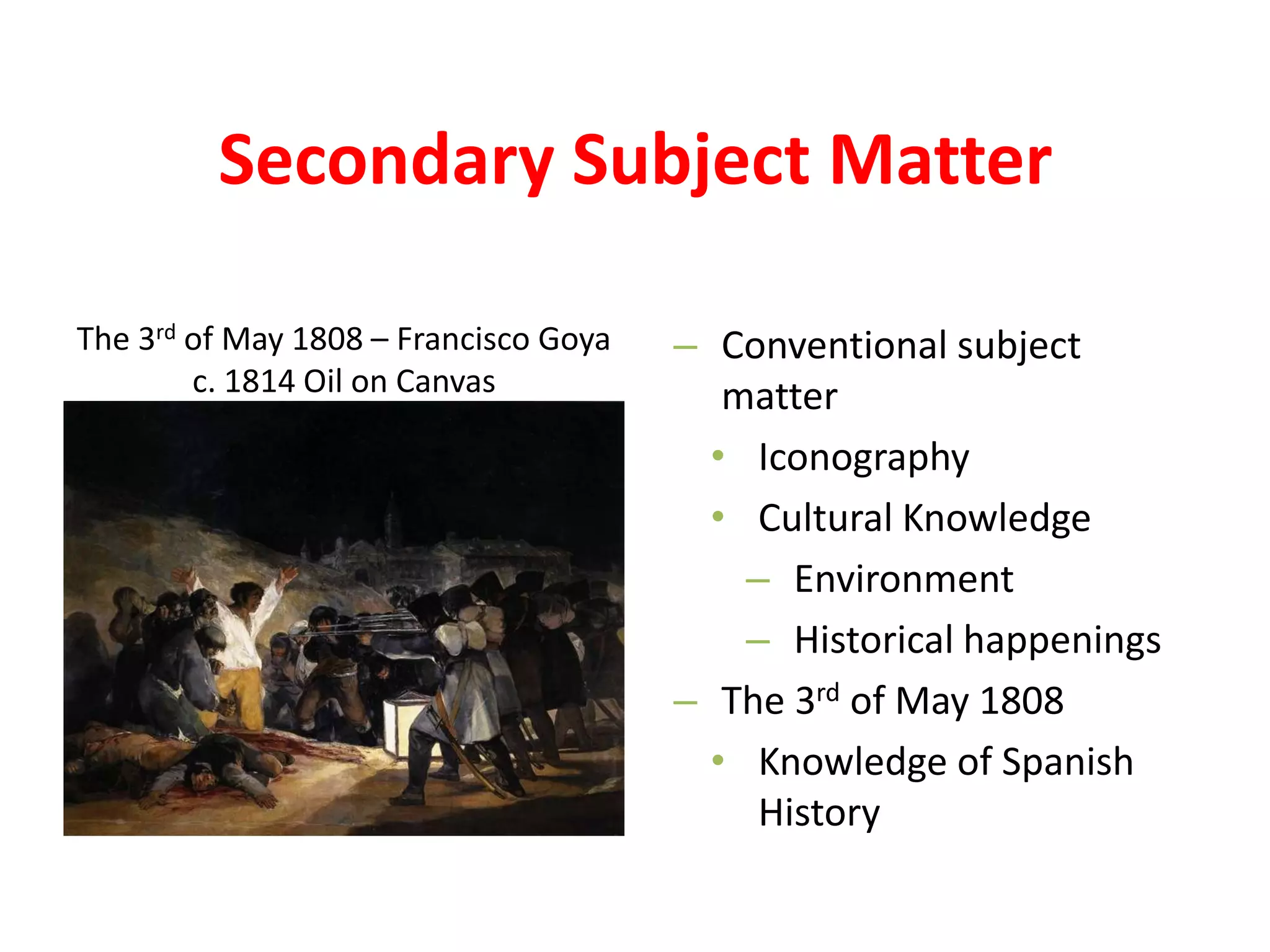 Secondary Subject Matter
– Conventional subject
matter
• Iconography
• Cultural Knowledge
– Environment
– Historical happenings
– The 3rd of May 1808
• Knowledge of Spanish
History
The 3rd of May 1808 – Francisco Goya
c. 1814 Oil on Canvas
 