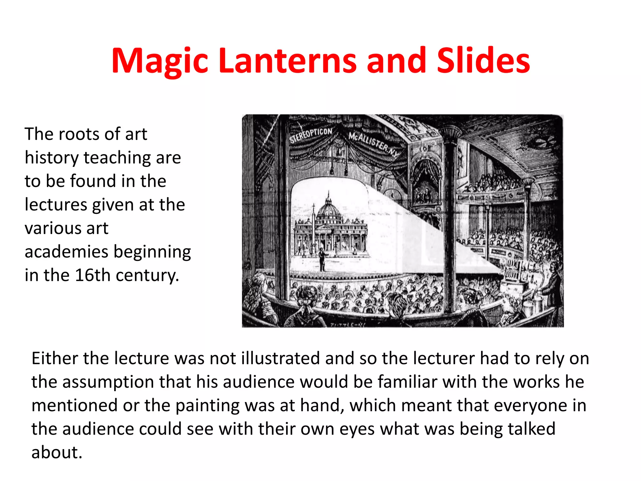 Magic Lanterns and Slides
The roots of art
history teaching are
to be found in the
lectures given at the
various art
academies beginning
in the 16th century.
Either the lecture was not illustrated and so the lecturer had to rely on
the assumption that his audience would be familiar with the works he
mentioned or the painting was at hand, which meant that everyone in
the audience could see with their own eyes what was being talked
about.
 