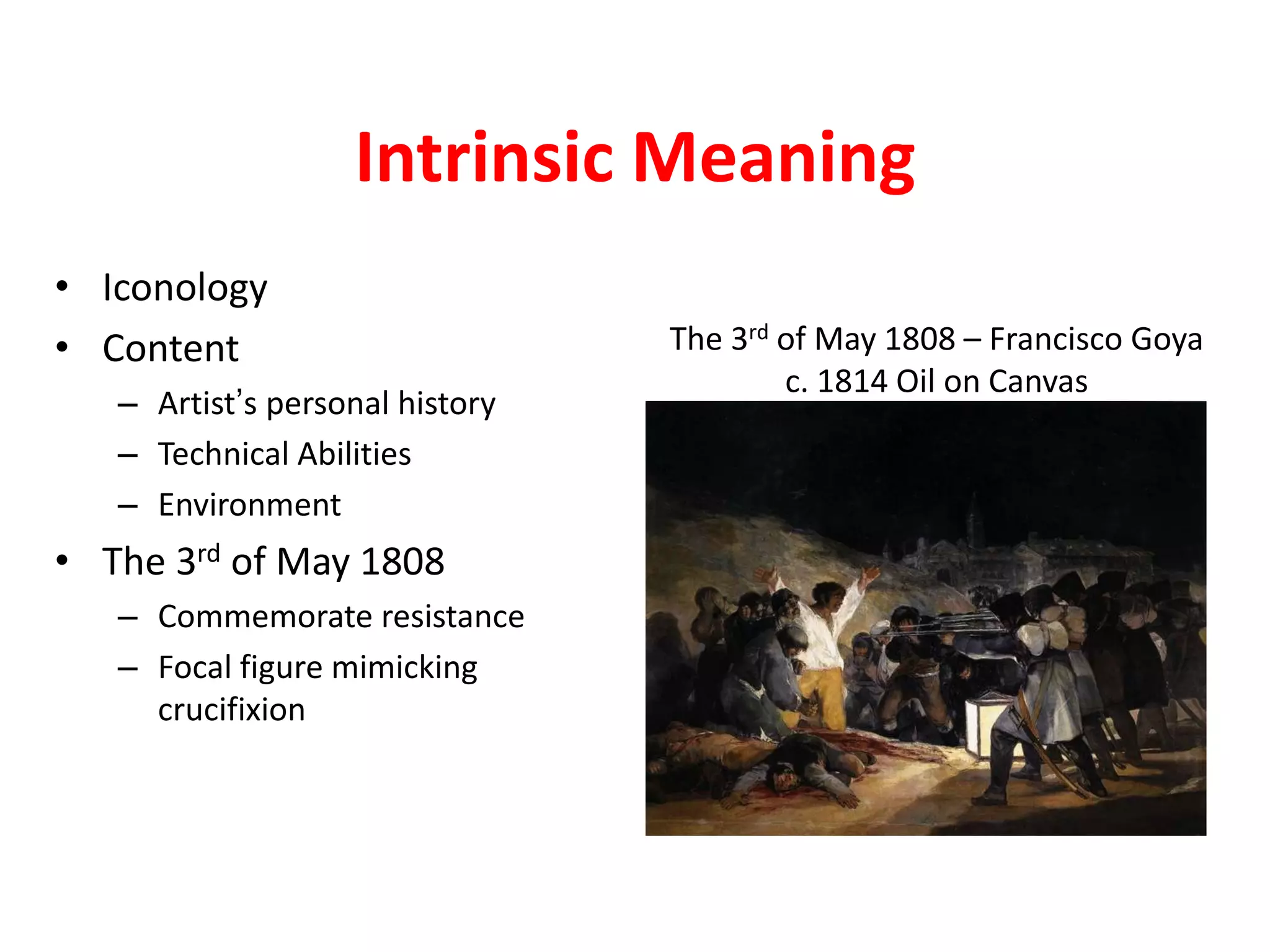 Intrinsic Meaning
• Iconology
• Content
– Artist’s personal history
– Technical Abilities
– Environment
• The 3rd of May 1808
– Commemorate resistance
– Focal figure mimicking
crucifixion
The 3rd of May 1808 – Francisco Goya
c. 1814 Oil on Canvas
 