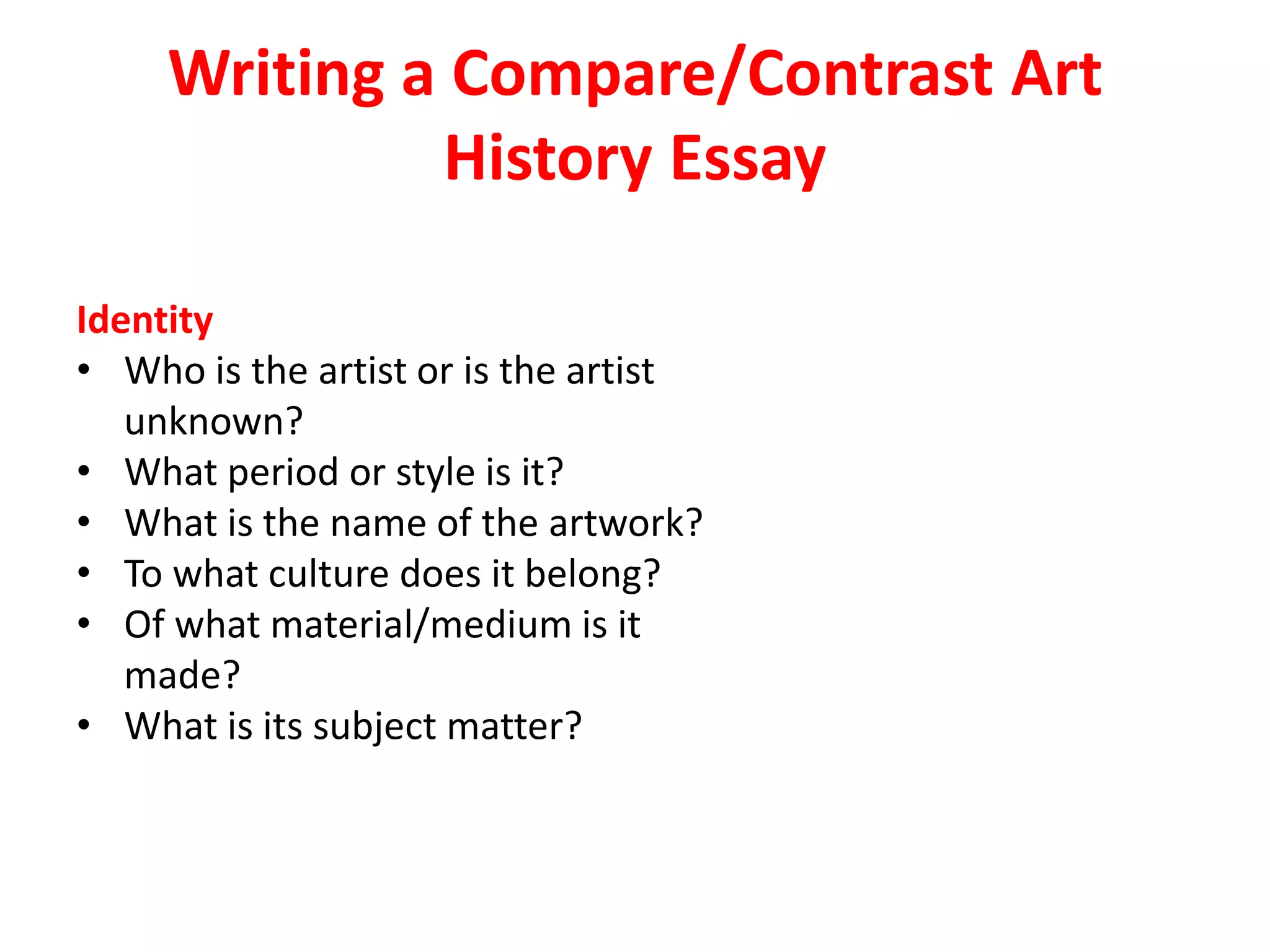 Writing a Compare/Contrast Art
History Essay
Identity
• Who is the artist or is the artist
unknown?
• What period or style is it?
• What is the name of the artwork?
• To what culture does it belong?
• Of what material/medium is it
made?
• What is its subject matter?
 