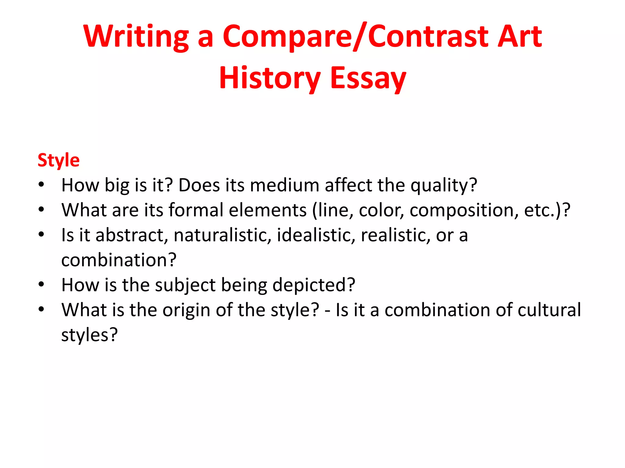 Writing a Compare/Contrast Art
History Essay
Style
• How big is it? Does its medium affect the quality?
• What are its formal elements (line, color, composition, etc.)?
• Is it abstract, naturalistic, idealistic, realistic, or a
combination?
• How is the subject being depicted?
• What is the origin of the style? - Is it a combination of cultural
styles?
 