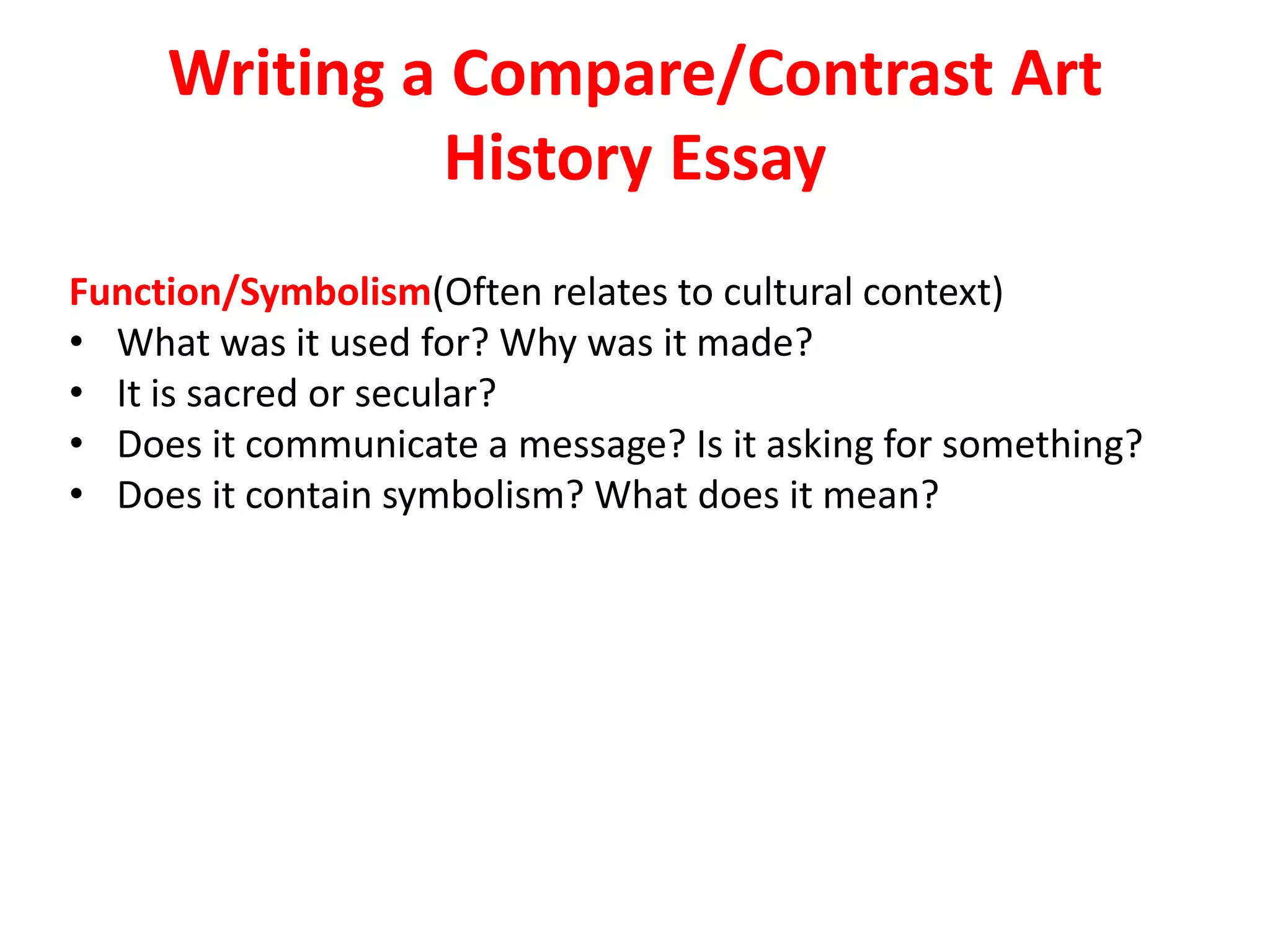 Writing a Compare/Contrast Art
History Essay
Function/Symbolism(Often relates to cultural context)
• What was it used for? Why was it made?
• It is sacred or secular?
• Does it communicate a message? Is it asking for something?
• Does it contain symbolism? What does it mean?
 