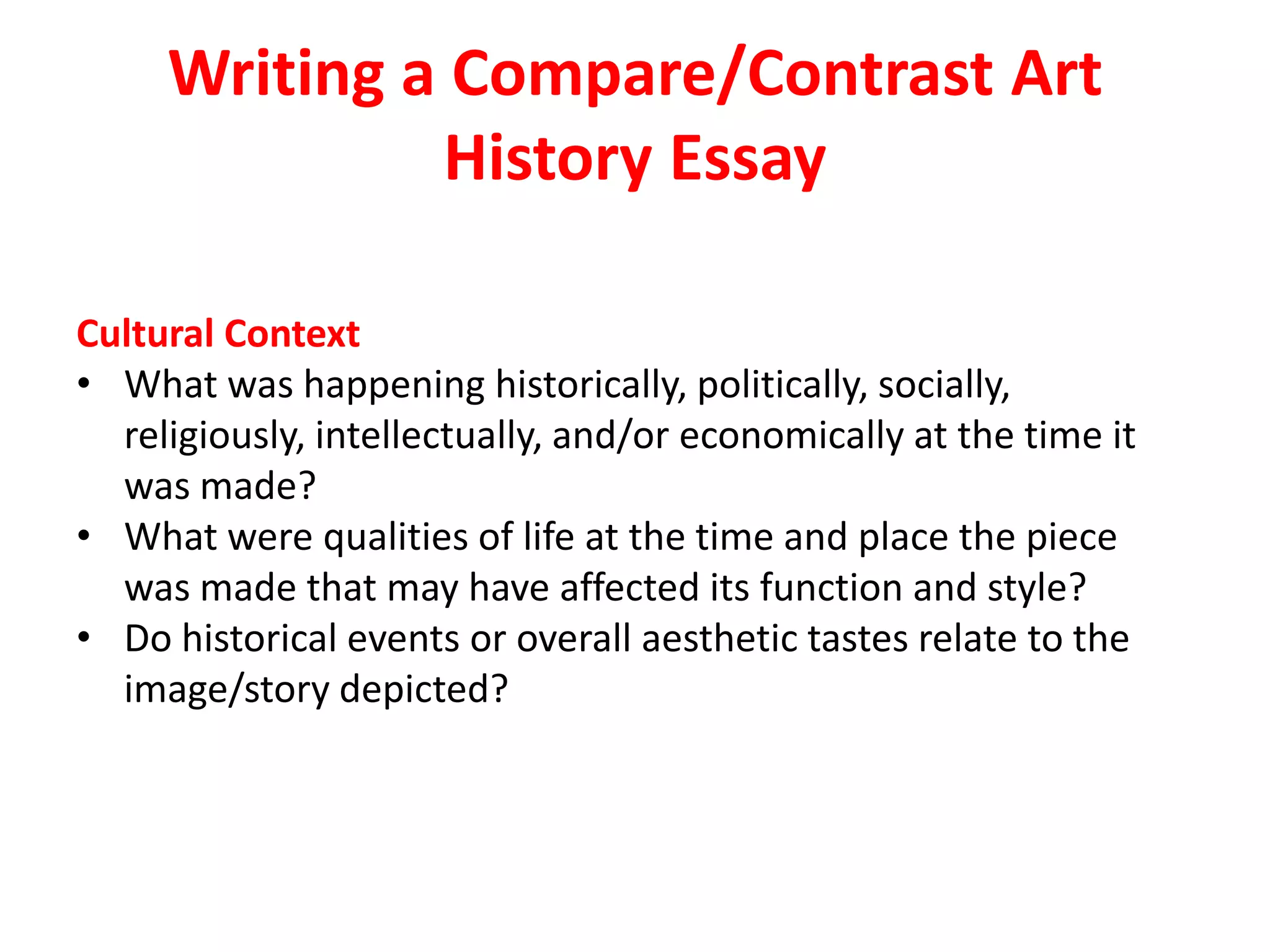 Writing a Compare/Contrast Art
History Essay
Cultural Context
• What was happening historically, politically, socially,
religiously, intellectually, and/or economically at the time it
was made?
• What were qualities of life at the time and place the piece
was made that may have affected its function and style?
• Do historical events or overall aesthetic tastes relate to the
image/story depicted?
 