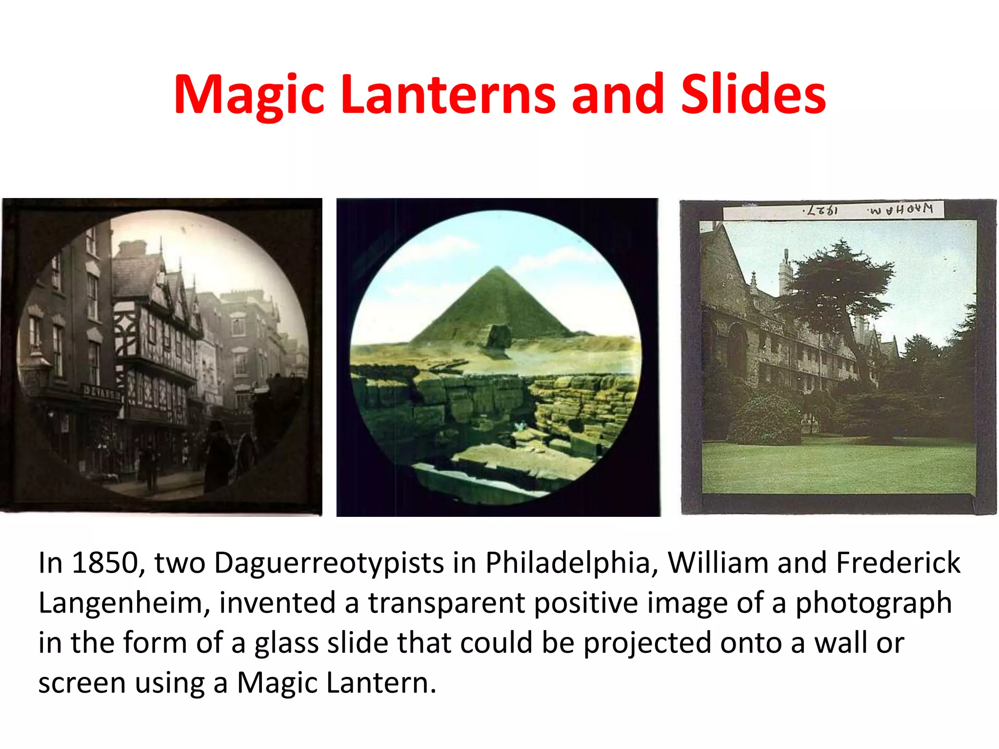 Magic Lanterns and Slides
In 1850, two Daguerreotypists in Philadelphia, William and Frederick
Langenheim, invented a transparent positive image of a photograph
in the form of a glass slide that could be projected onto a wall or
screen using a Magic Lantern.
 