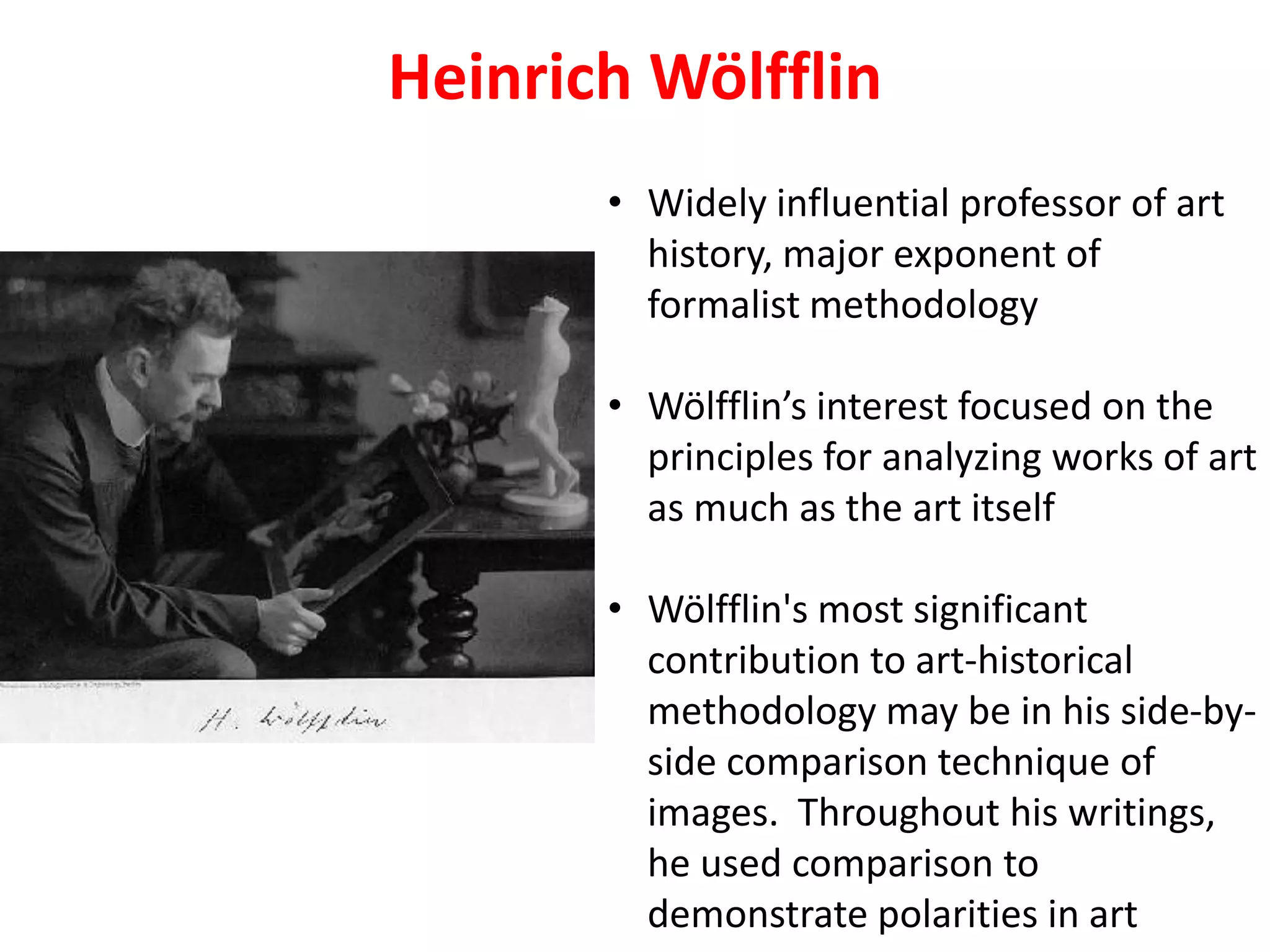 Heinrich Wölfflin
• Widely influential professor of art
history, major exponent of
formalist methodology
• Wölfflin’s interest focused on the
principles for analyzing works of art
as much as the art itself
• Wölfflin's most significant
contribution to art-historical
methodology may be in his side-by-
side comparison technique of
images. Throughout his writings,
he used comparison to
demonstrate polarities in art
 
