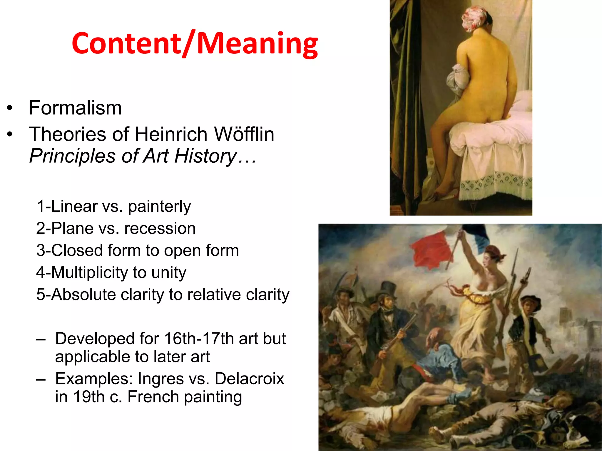 Content/Meaning
• Formalism
• Theories of Heinrich Wöfflin
Principles of Art History…
1-Linear vs. painterly
2-Plane vs. recession
3-Closed form to open form
4-Multiplicity to unity
5-Absolute clarity to relative clarity
– Developed for 16th-17th art but
applicable to later art
– Examples: Ingres vs. Delacroix
in 19th c. French painting
 