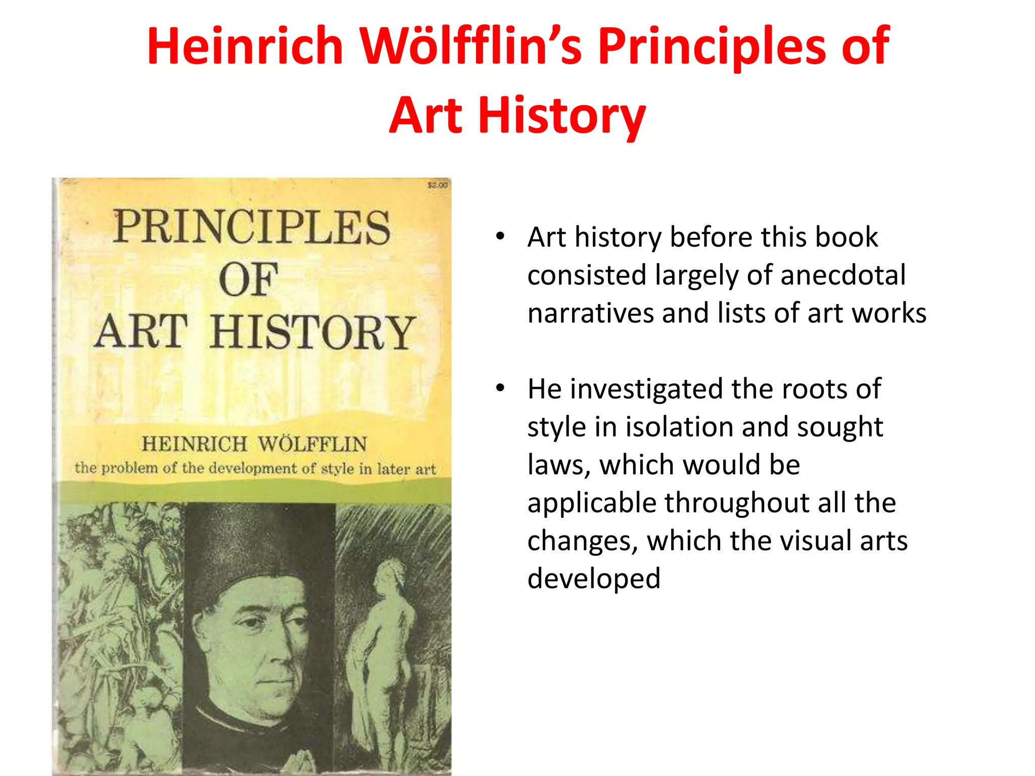 Heinrich Wölfflin’s Principles of
Art History
• Art history before this book
consisted largely of anecdotal
narratives and lists of art works
• He investigated the roots of
style in isolation and sought
laws, which would be
applicable throughout all the
changes, which the visual arts
developed
 