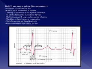The ECG is recorded to study the following parameters:
– Anatomical orientation of the heart
– Relative size of the chambers of the heart
– A variety of disturbances of the rhythm & conduction
– To detect ischemia of the myocardium, if present
– The location, extent & progress of myocardial infarction
– The effects of altered electrolyte concentration
– The influence of certain drugs like digitalis
– Evaluation of electrical pacemaker function
 