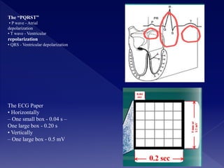 The “PQRST”
• P wave - Atrial
depolarization
• T wave - Ventricular
repolarization
• QRS - Ventricular depolarization
The ECG Paper
• Horizontally
– One small box - 0.04 s –
One large box - 0.20 s
• Vertically
– One large box - 0.5 mV
 