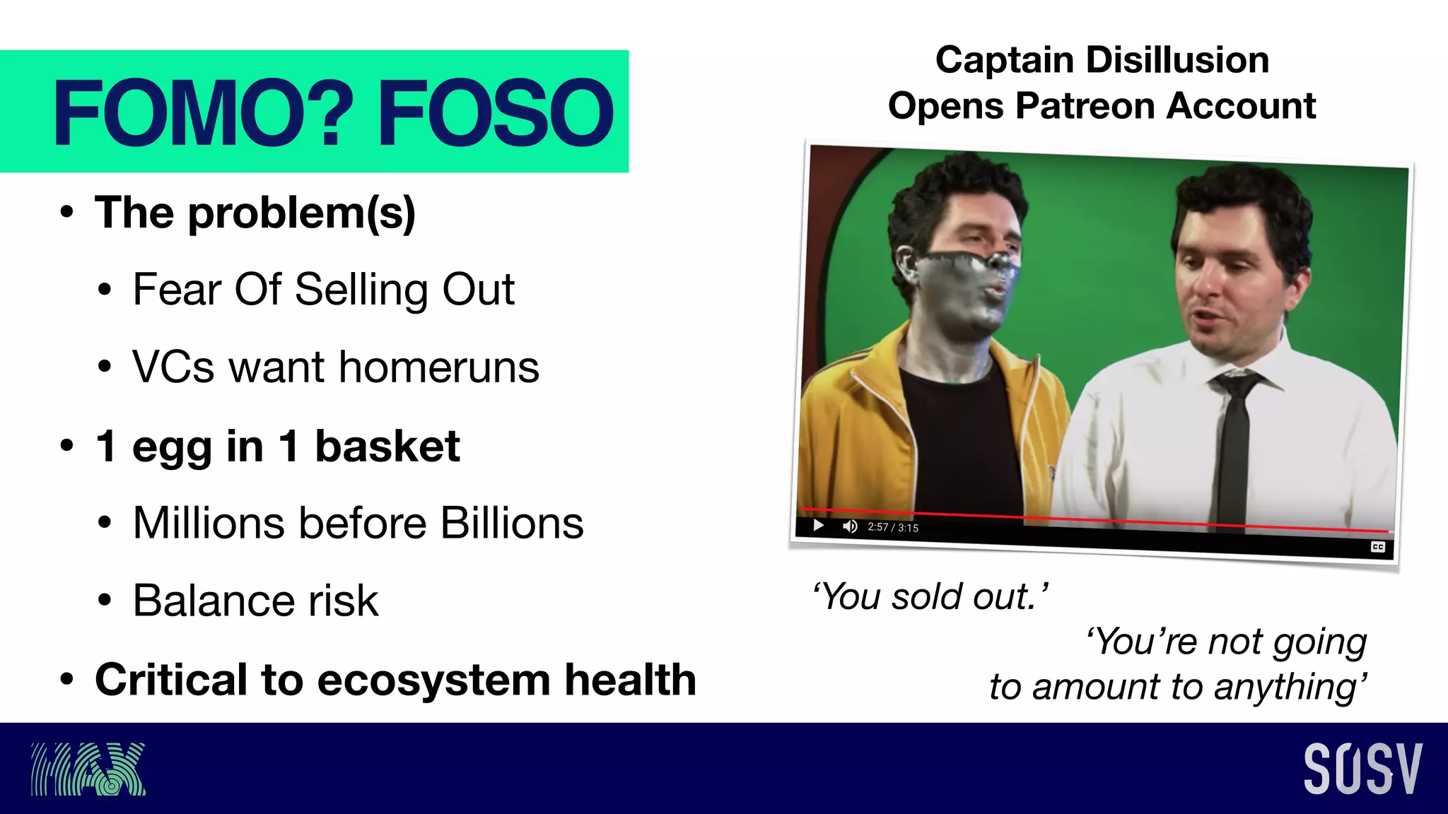 FOMO? FOSO
• The problem(s)
• Fear Of Selling Out

• VCs want homeruns

• 1 egg in 1 basket
• Millions before Billions

• Balance risk

• Critical to ecosystem health
‘You sold out.’
‘You’re not going
to amount to anything’
Captain Disillusion
Opens Patreon Account
 