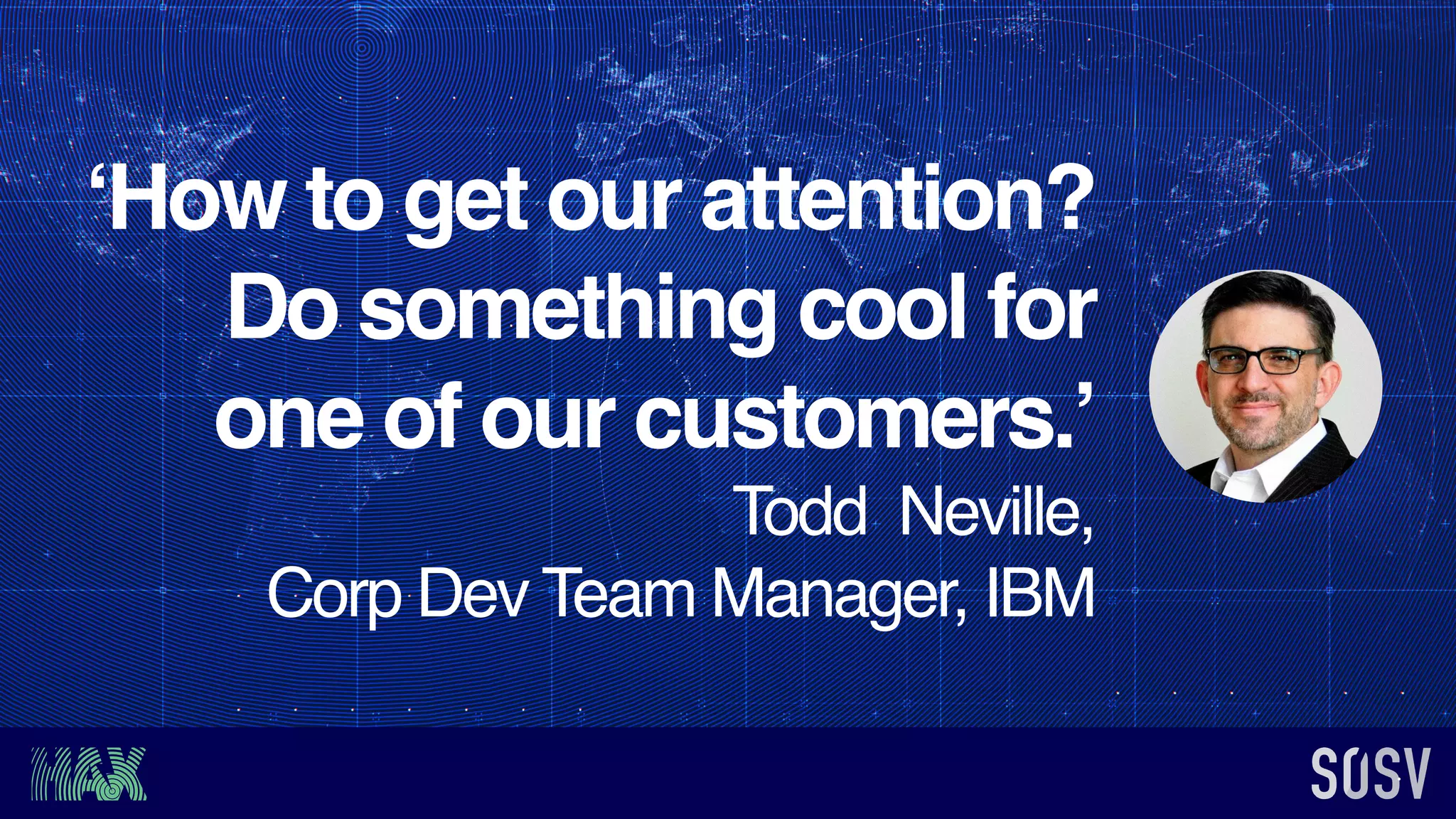 ‘How to get our attention?
Do something cool for
one of our customers.’
Todd Neville,
Corp Dev Team Manager, IBM
 