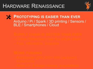 HARDWARE RENAISSANCE
PROTOTYPING IS EASIER THAN EVER
Arduino / Pi / Spark / 3D printing / Sensors /
BLE / Smartphones / Cloud
SUPPLY CHAIN IS BETTER THAN EVER
– China (Shenzhen) has the whole chain
– Fast, Affordable, Scalable
MORE FUNDING
– KickStarter (250,000+ HW backers!),
IndieGoGo
– More VC & Angel money, acquisitions
 