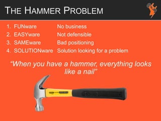 1. FUNware No business
2. EASYware Not defensible
3. SAMEware Bad positioning
4. SOLUTIONware Solution looking for a problem
“When you have a hammer, everything looks
like a nail”
THE HAMMER PROBLEM
 