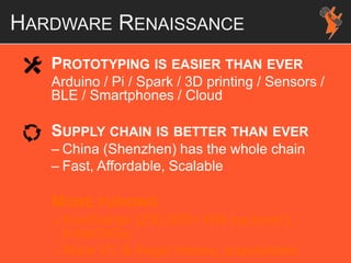 HARDWARE RENAISSANCE
PROTOTYPING IS EASIER THAN EVER
Arduino / Pi / Spark / 3D printing / Sensors /
BLE / Smartphones / Cloud
SUPPLY CHAIN IS BETTER THAN EVER
– China (Shenzhen) has the whole chain
– Fast, Affordable, Scalable
MORE FUNDING
– KickStarter (250,000+ HW backers!),
IndieGoGo
– More VC & Angel money, acquisitions
 