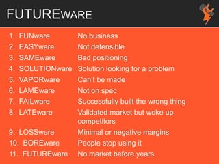 FUTUREWARE
1. FUNware No business
2. EASYware Not defensible
3. SAMEware Bad positioning
4. SOLUTIONware Solution looking for a problem
5. VAPORware Can’t be made
6. LAMEware Not on spec
7. FAILware Successfully built the wrong thing
8. LATEware Validated market but woke up
competitors
9. LOSSware Minimal or negative margins
10. BOREware People stop using it
11. FUTUREware No market before years
 