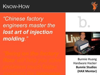 KNOW-HOW
“Chinese factory
engineers master the
lost art of injection
molding.”
"Being on the factory
floor will help you solve
problems much faster,
Bunnie Huang
Hardware Hacker
Bunnie Studios
(HAX Mentor)
 
