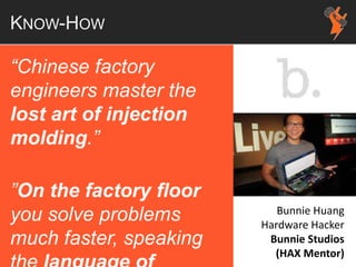 KNOW-HOW
“Chinese factory
engineers master the
lost art of injection
molding.”
”On the factory floor
you solve problems
much faster, speaking
Bunnie Huang
Hardware Hacker
Bunnie Studios
(HAX Mentor)
 