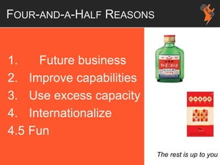 FOUR-AND-A-HALF REASONS
1. Future business
2. Improve capabilities
3. Use excess capacity
4. Internationalize
4.5 Fun
The rest is up to you
 