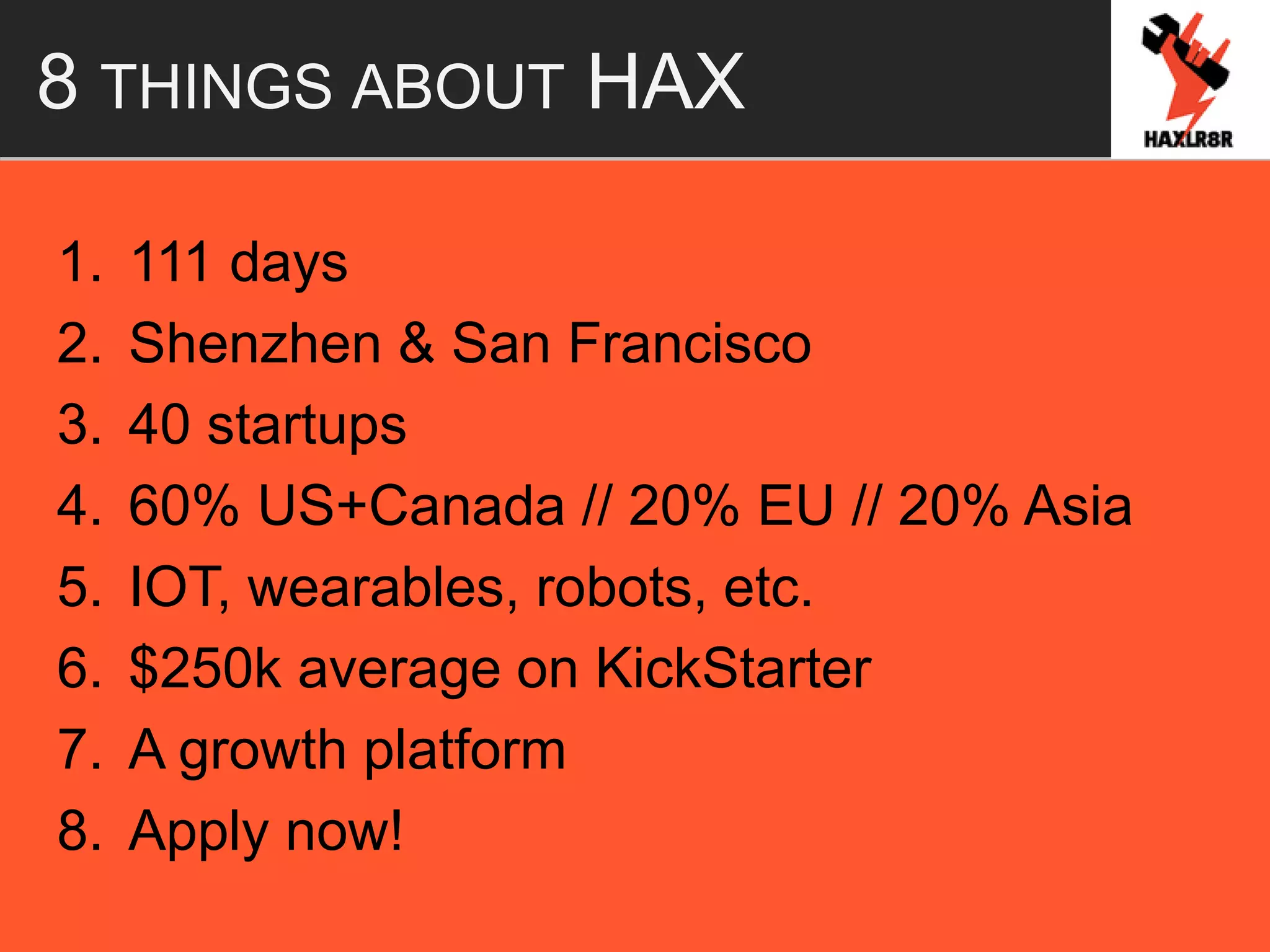 8 THINGS ABOUT HAX
1. 111 days
2. Shenzhen & San Francisco
3. 40 startups
4. 60% US+Canada // 20% EU // 20% Asia
5. IOT, wearables, robots, etc.
6. $250k average on KickStarter
7. A growth platform
8. Apply now!
 