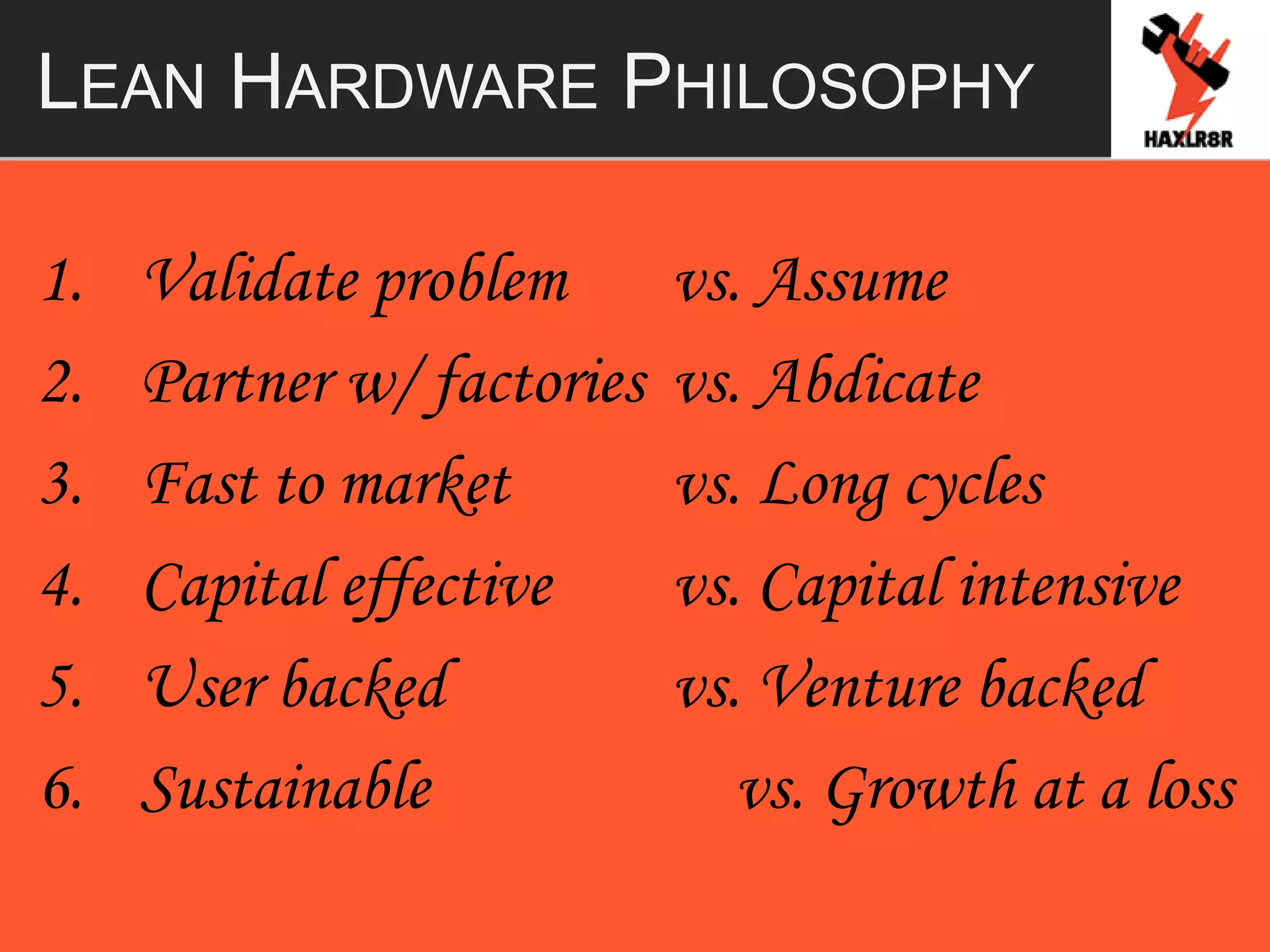 LEAN HARDWARE PHILOSOPHY
1. Validate problem vs. Assume
2. Partner w/ factories vs. Abdicate
3. Fast to market vs. Long cycles
4. Capital effective vs. Capital intensive
5. User backed vs. Venture backed
6. Sustainable vs. Growth at a loss
 