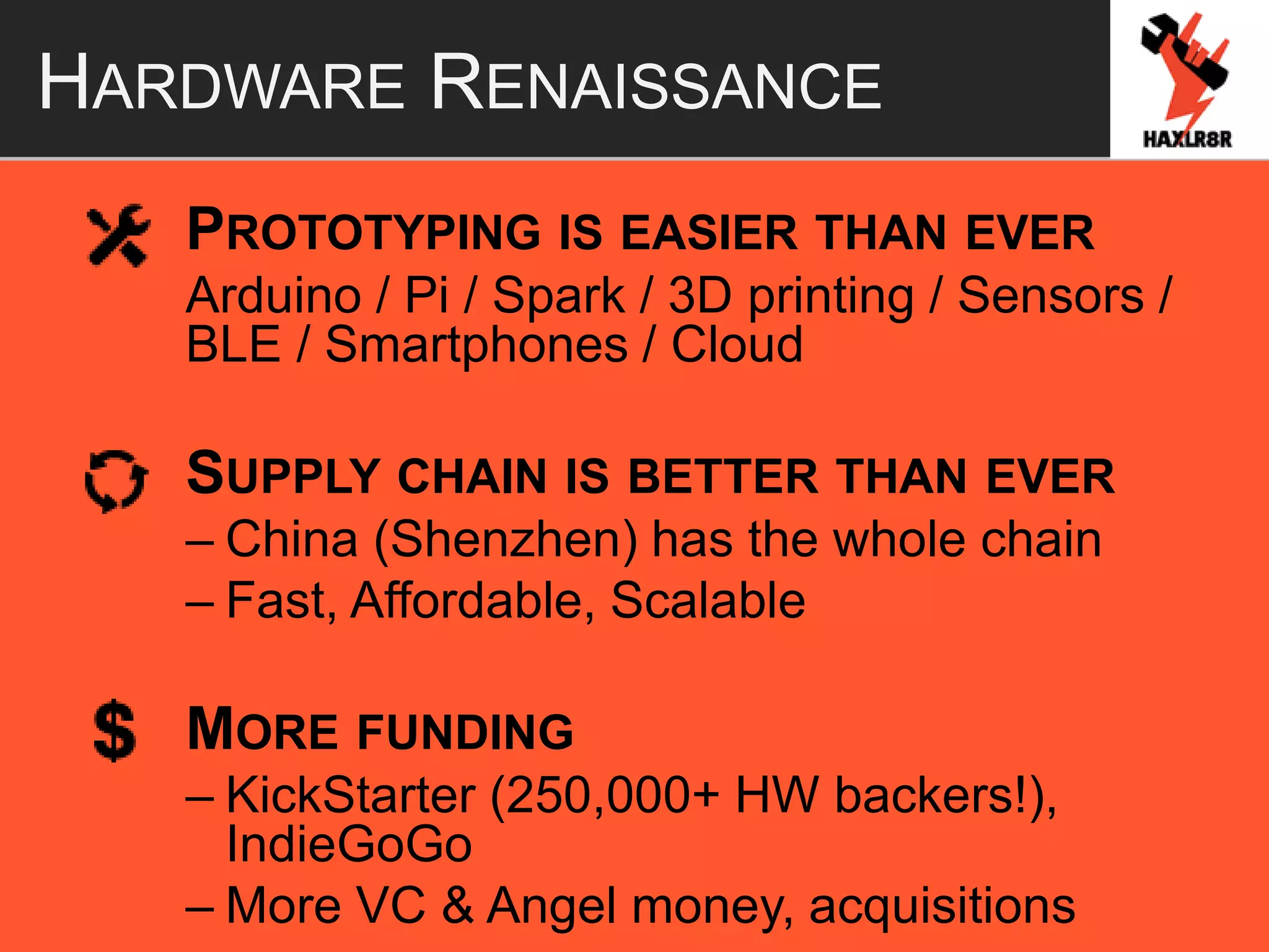 HARDWARE RENAISSANCE
PROTOTYPING IS EASIER THAN EVER
Arduino / Pi / Spark / 3D printing / Sensors /
BLE / Smartphones / Cloud
SUPPLY CHAIN IS BETTER THAN EVER
– China (Shenzhen) has the whole chain
– Fast, Affordable, Scalable
MORE FUNDING
– KickStarter (250,000+ HW backers!),
IndieGoGo
– More VC & Angel money, acquisitions
 