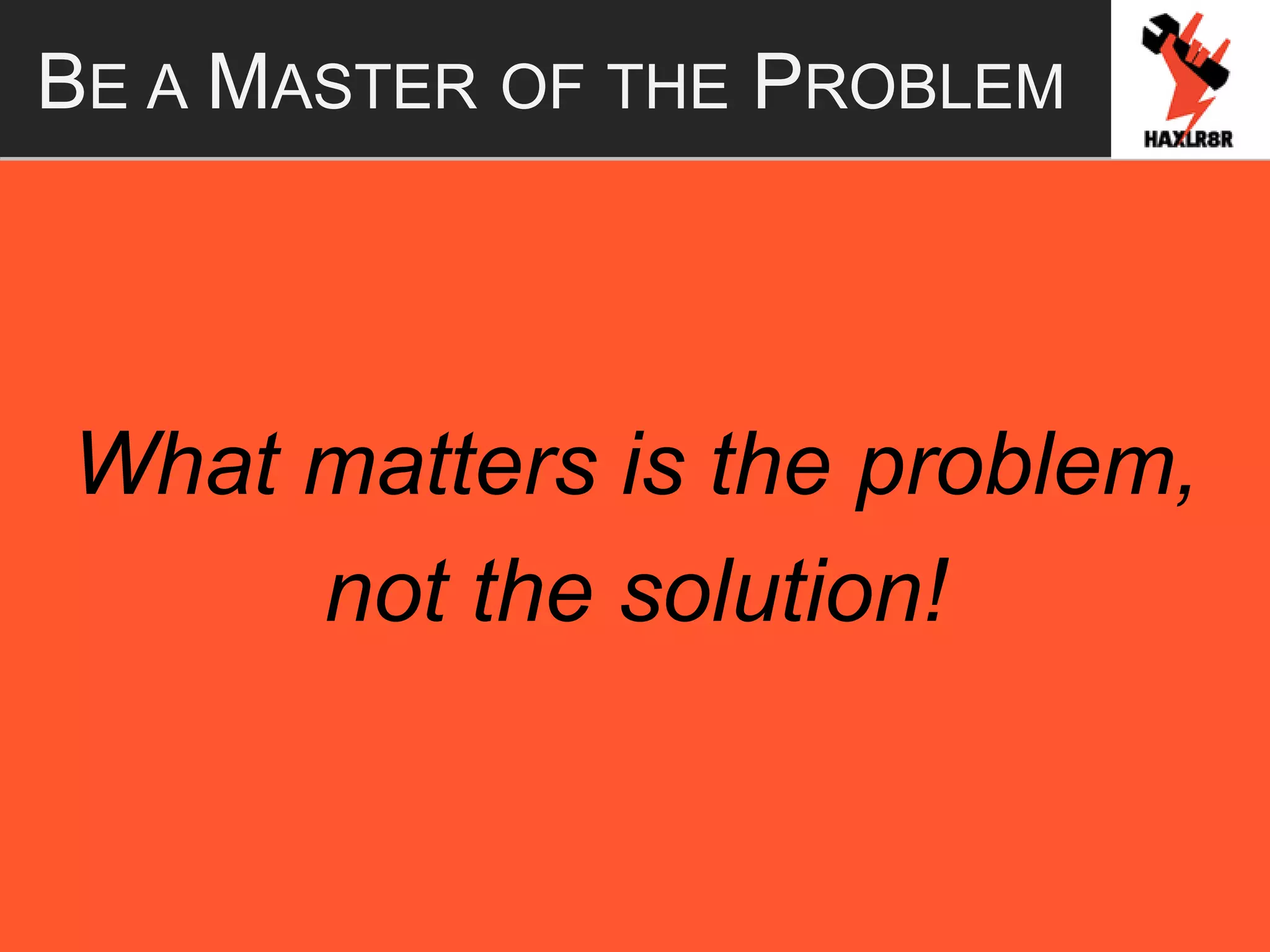 BE A MASTER OF THE PROBLEM
What matters is the problem,
not the solution!
 