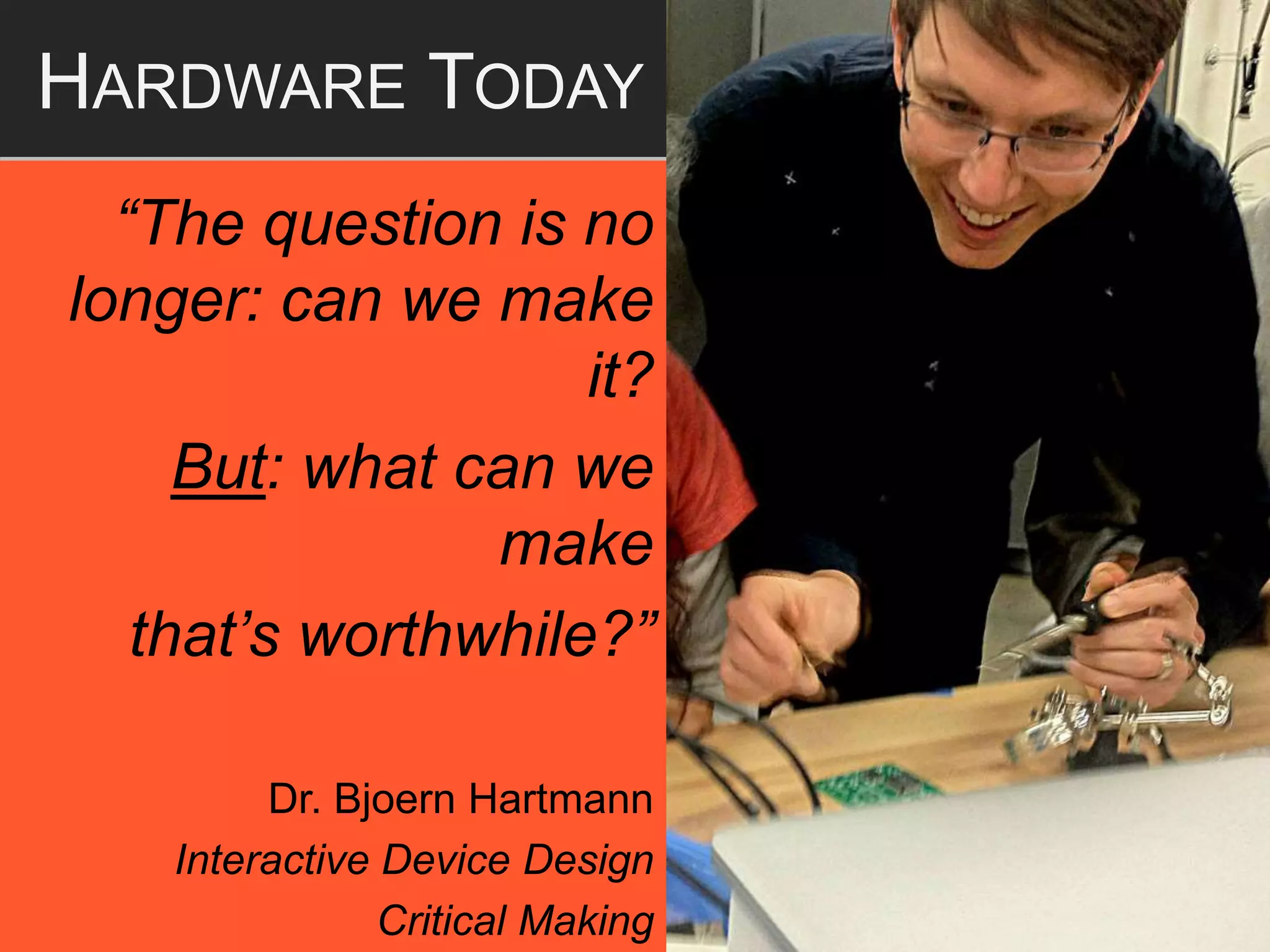 “The question is no
longer: can we make
it?
But: what can we
make
that’s worthwhile?”
Dr. Bjoern Hartmann
Interactive Device Design
Critical Making
HARDWARE TODAY
 