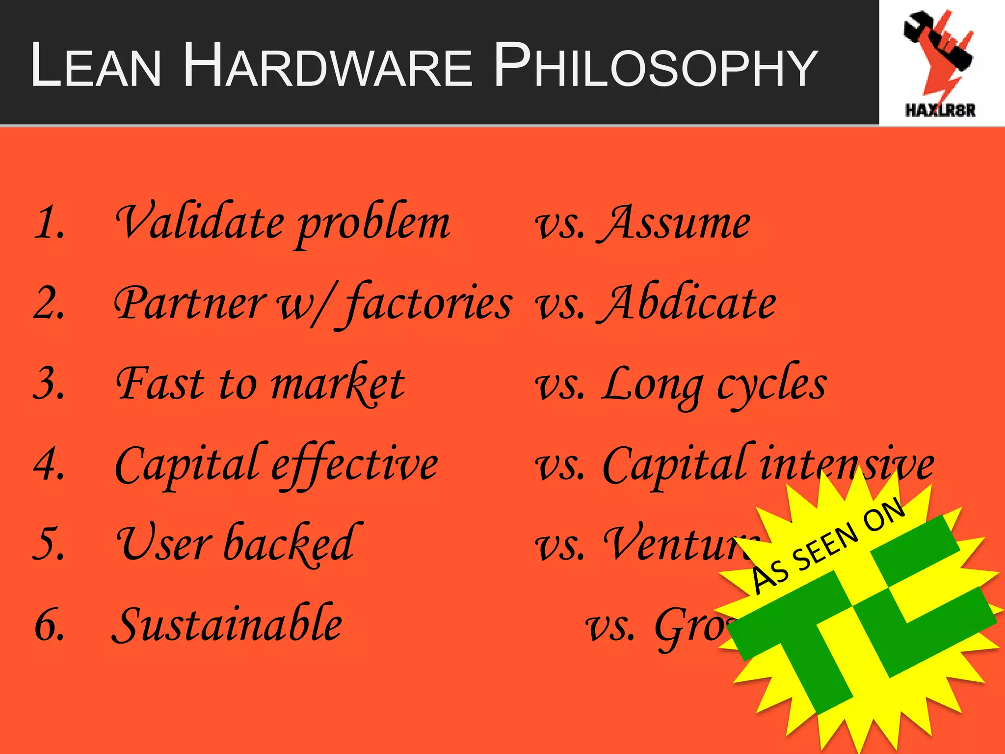 LEAN HARDWARE PHILOSOPHY
1. Validate problem vs. Assume
2. Partner w/ factories vs. Abdicate
3. Fast to market vs. Long cycles
4. Capital effective vs. Capital intensive
5. User backed vs. Venture backed
6. Sustainable vs. Growth at a loss
 