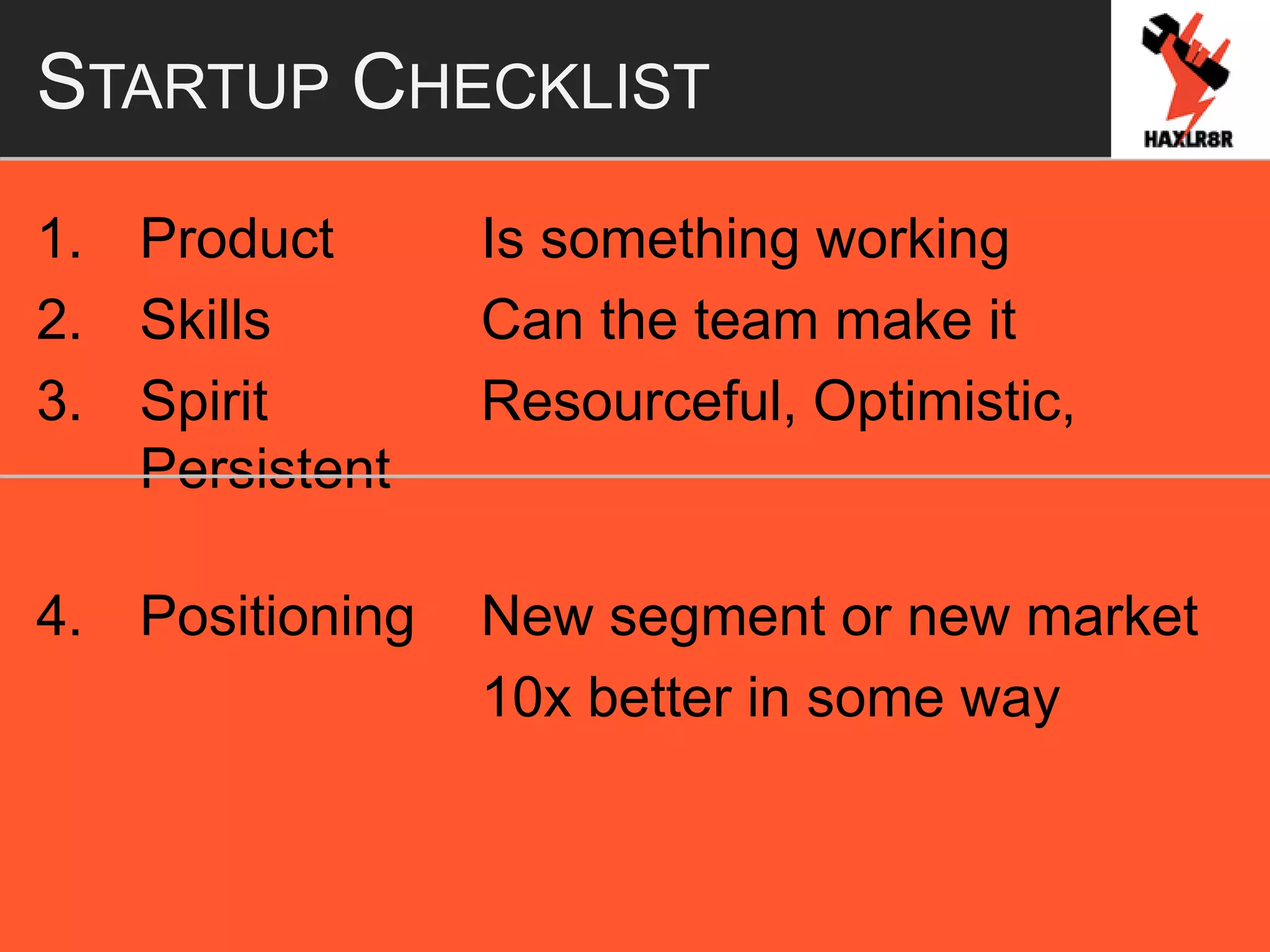 STARTUP CHECKLIST
1. Product Is something working
2. Skills Can the team make it
3. Spirit Resourceful, Optimistic,
Persistent
4. Positioning New segment or new market
10x better in some way
 
