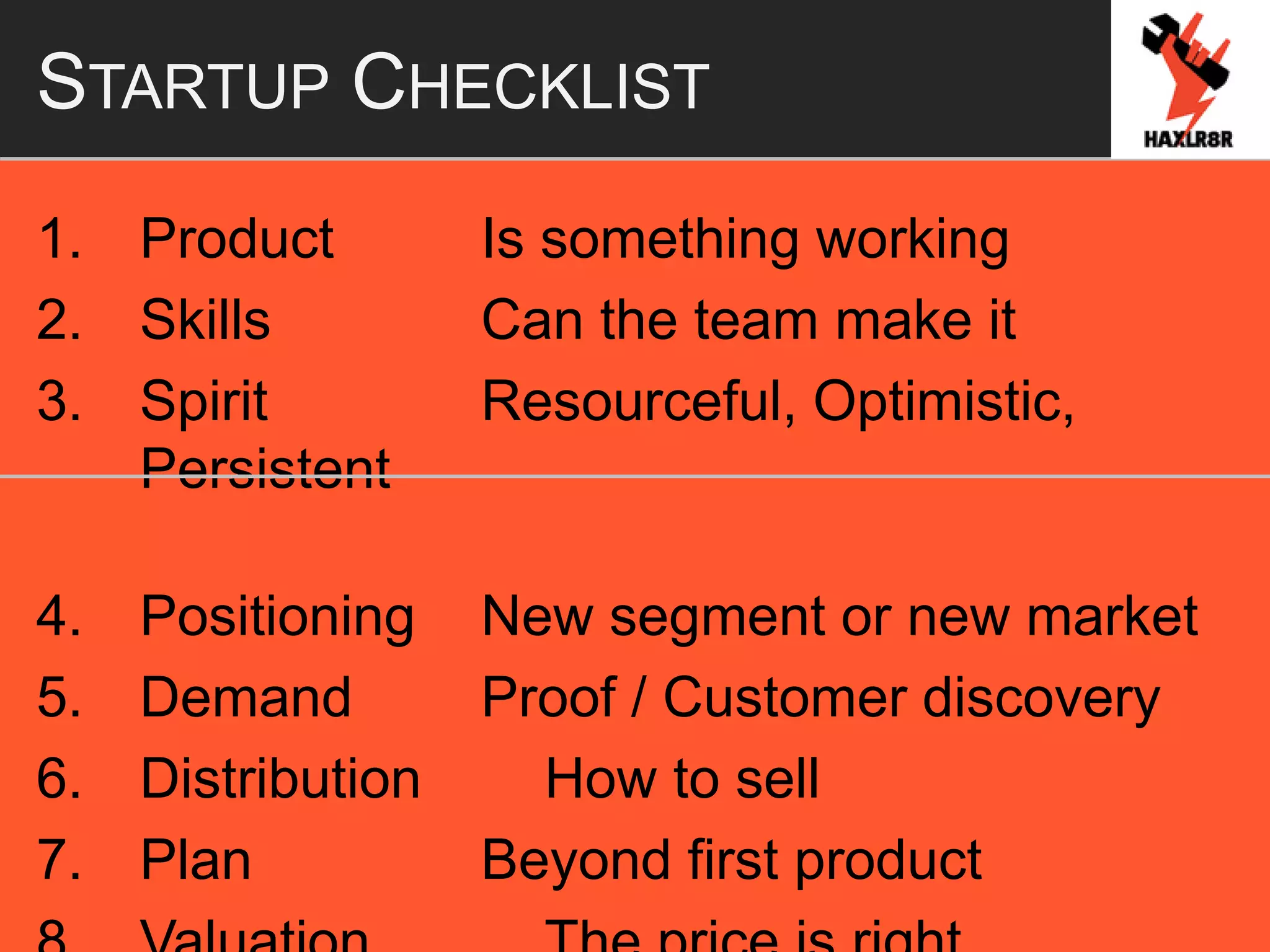 STARTUP CHECKLIST
1. Product Is something working
2. Skills Can the team make it
3. Spirit Resourceful, Optimistic,
Persistent
4. Positioning New segment or new market
5. Demand Proof / Customer discovery
6. Distribution How to sell
7. Plan Beyond first product
 