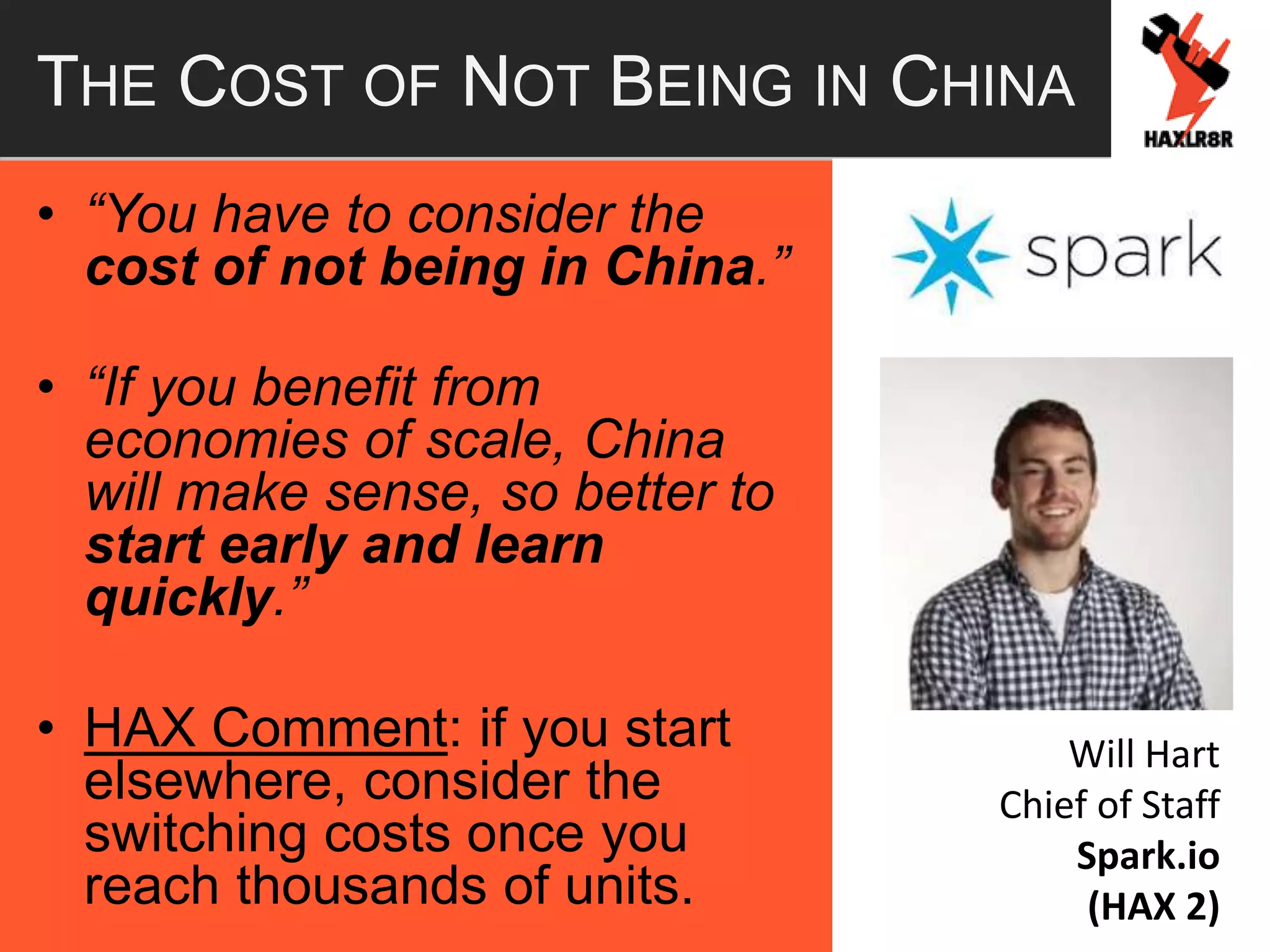 THE COST OF NOT BEING IN CHINA
• “You have to consider the
cost of not being in China.”
• “If you benefit from
economies of scale, China
will make sense, so better to
start early and learn
quickly.”
• HAX Comment: if you start
elsewhere, consider the
switching costs once you
reach thousands of units.
Will Hart
Chief of Staff
Spark.io
(HAX 2)
 