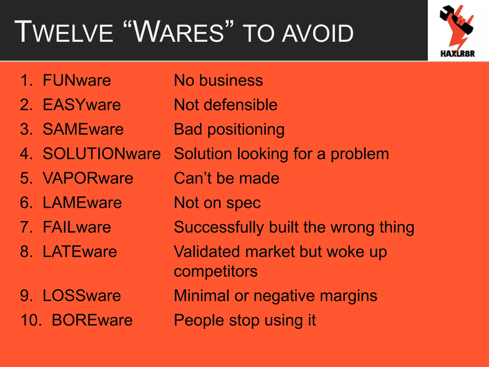 TWELVE “WARES” TO AVOID
1. FUNware No business
2. EASYware Not defensible
3. SAMEware Bad positioning
4. SOLUTIONware Solution looking for a problem
5. VAPORware Can’t be made
6. LAMEware Not on spec
7. FAILware Successfully built the wrong thing
8. LATEware Validated market but woke up
competitors
9. LOSSware Minimal or negative margins
10. BOREware People stop using it
 