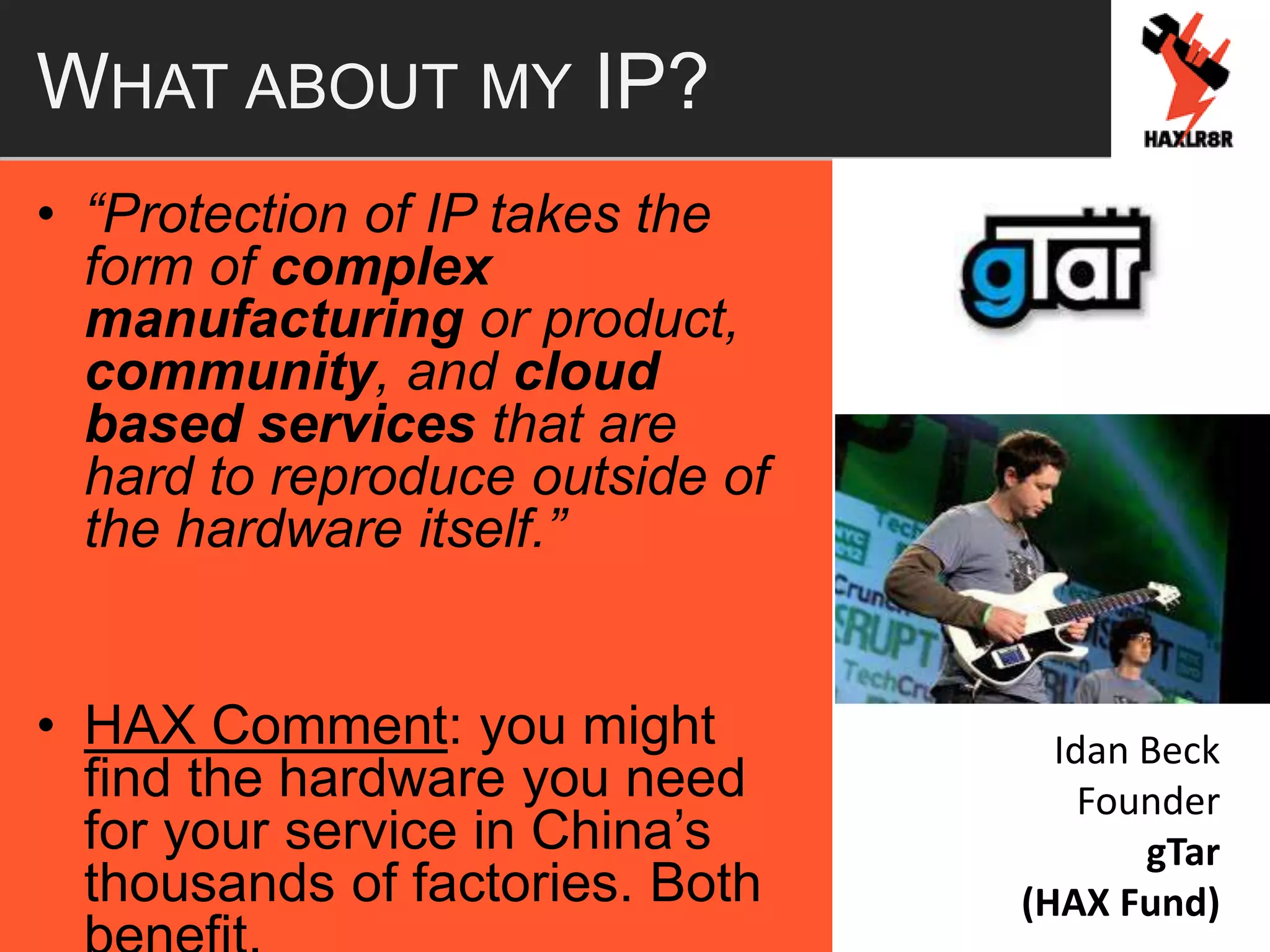 WHAT ABOUT MY IP?
• “Protection of IP takes the
form of complex
manufacturing or product,
community, and cloud
based services that are
hard to reproduce outside of
the hardware itself.”
• HAX Comment: you might
find the hardware you need
for your service in China’s
thousands of factories. Both
Idan Beck
Founder
gTar
(HAX Fund)
 