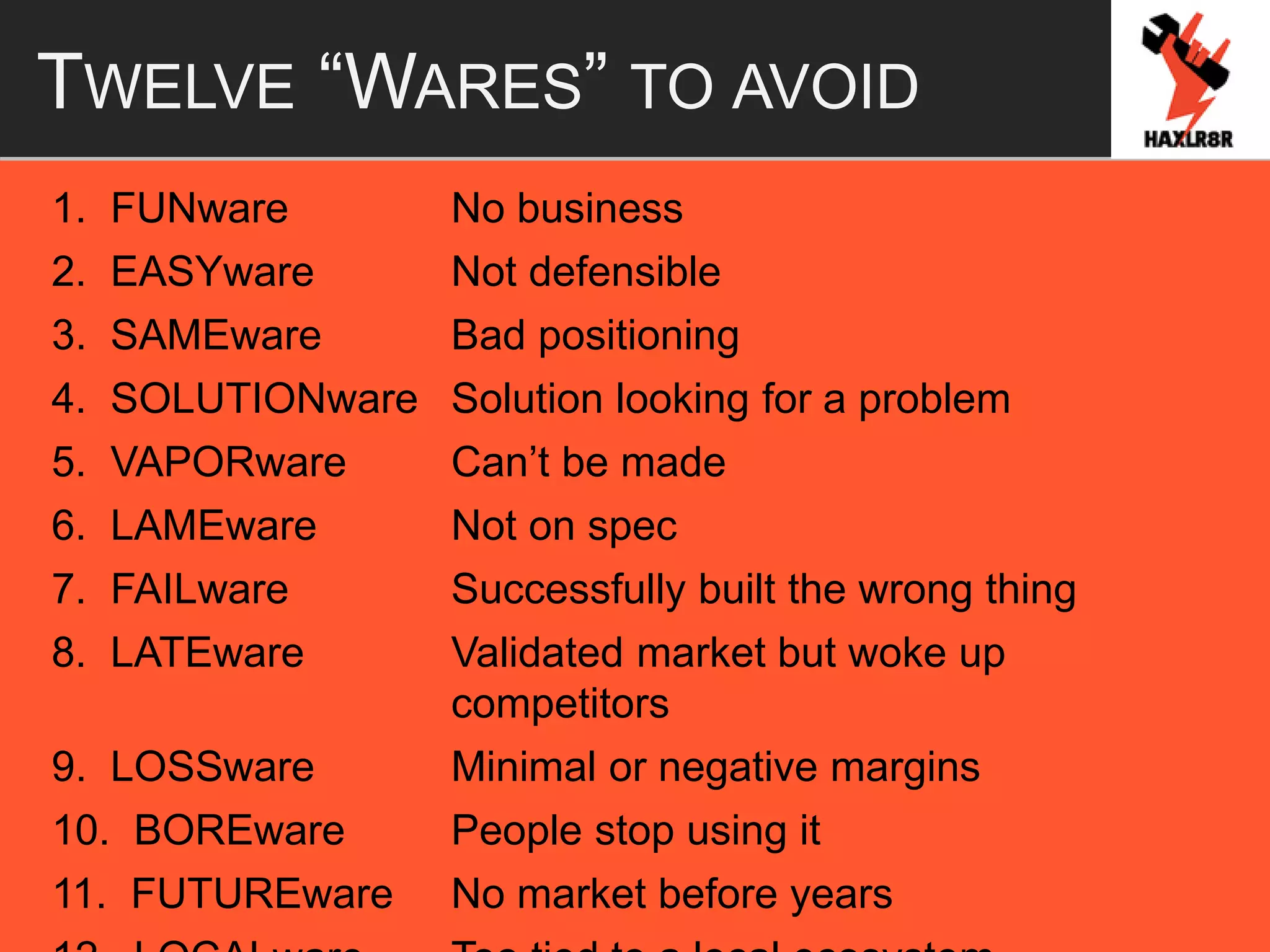 TWELVE “WARES” TO AVOID
1. FUNware No business
2. EASYware Not defensible
3. SAMEware Bad positioning
4. SOLUTIONware Solution looking for a problem
5. VAPORware Can’t be made
6. LAMEware Not on spec
7. FAILware Successfully built the wrong thing
8. LATEware Validated market but woke up
competitors
9. LOSSware Minimal or negative margins
10. BOREware People stop using it
11. FUTUREware No market before years
 