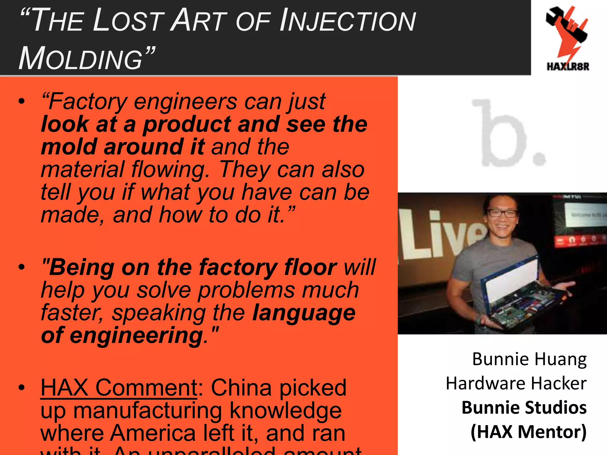 “THE LOST ART OF INJECTION
MOLDING”
• “Factory engineers can just
look at a product and see the
mold around it and the
material flowing. They can also
tell you if what you have can be
made, and how to do it.”
• "Being on the factory floor will
help you solve problems much
faster, speaking the language
of engineering."
• HAX Comment: China picked
up manufacturing knowledge
where America left it, and ran
Bunnie Huang
Hardware Hacker
Bunnie Studios
(HAX Mentor)
 