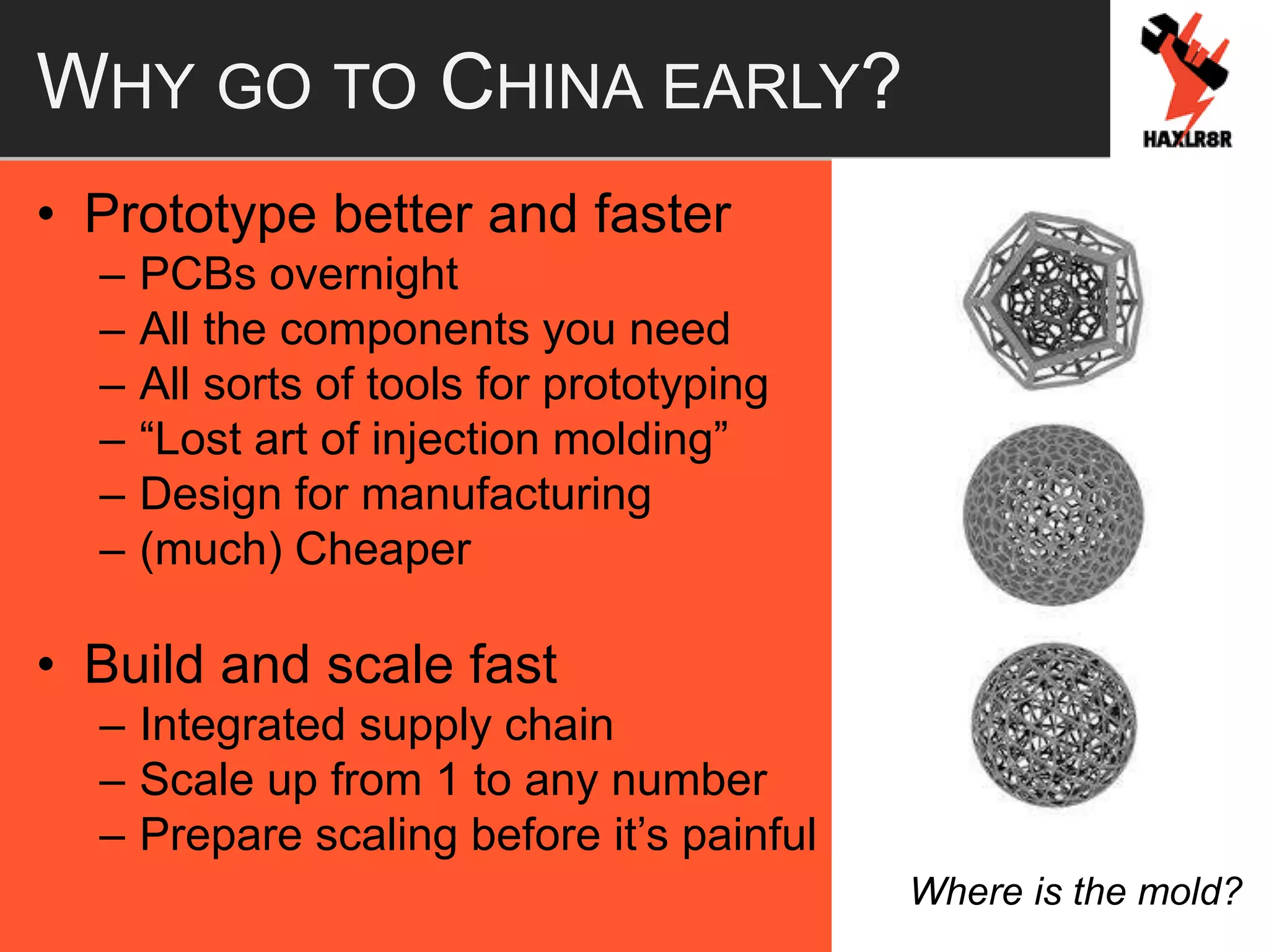 WHY GO TO CHINA EARLY?
• Prototype better and faster
– PCBs overnight
– All the components you need
– All sorts of tools for prototyping
– “Lost art of injection molding”
– Design for manufacturing
– (much) Cheaper
• Build and scale fast
– Integrated supply chain
– Scale up from 1 to any number
– Prepare scaling before it’s painful
Where is the mold?
 
