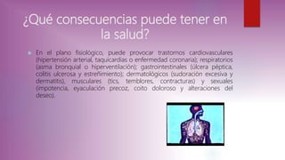 ¿Qué consecuencias puede tener en
la salud?
 En el plano fisiológico, puede provocar trastornos cardiovasculares
(hipertensión arterial, taquicardias o enfermedad coronaria); respiratorios
(asma bronquial o hiperventilación); gastrointestinales (úlcera péptica,
colitis ulcerosa y estreñimiento); dermatológicos (sudoración excesiva y
dermatitis), musculares (tics, temblores, contracturas) y sexuales
(impotencia, eyaculación precoz, coito doloroso y alteraciones del
deseo).
 