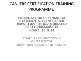 ICAN IFRS CERTIFICATION TRAINING 
PROGRAMME 
PRESENTATION OF FINANCIAL 
STATEMENTS, EVENTS AFTER 
REPORTING PERIOD & RELATED 
PARTY DISCLOSURES 
–IAS 1, 10 & 24 
PRESENTED BY DEJI AWOBOTU 
CHIEF EXECUTIVE 
ADRAC PROFESSIONAL SERVICES LIMITED 
 