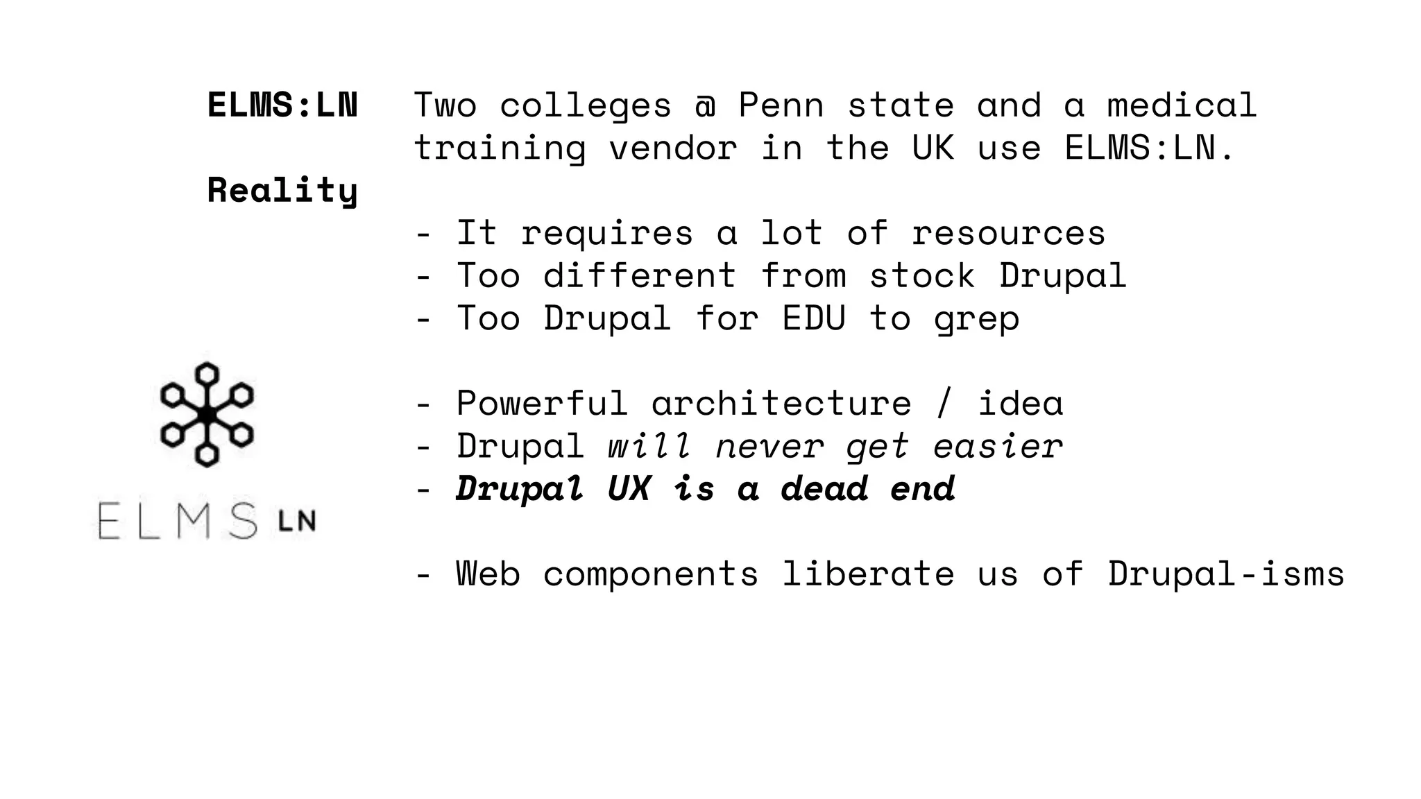 Two colleges @ Penn state and a medical
training vendor in the UK use ELMS:LN.
- It requires a lot of resources
- Too different from stock Drupal
- Too Drupal for EDU to grep
- Powerful architecture / idea
- Drupal will never get easier
- Drupal UX is a dead end
- Web components liberate us of Drupal-isms
ELMS:LN
Reality
 