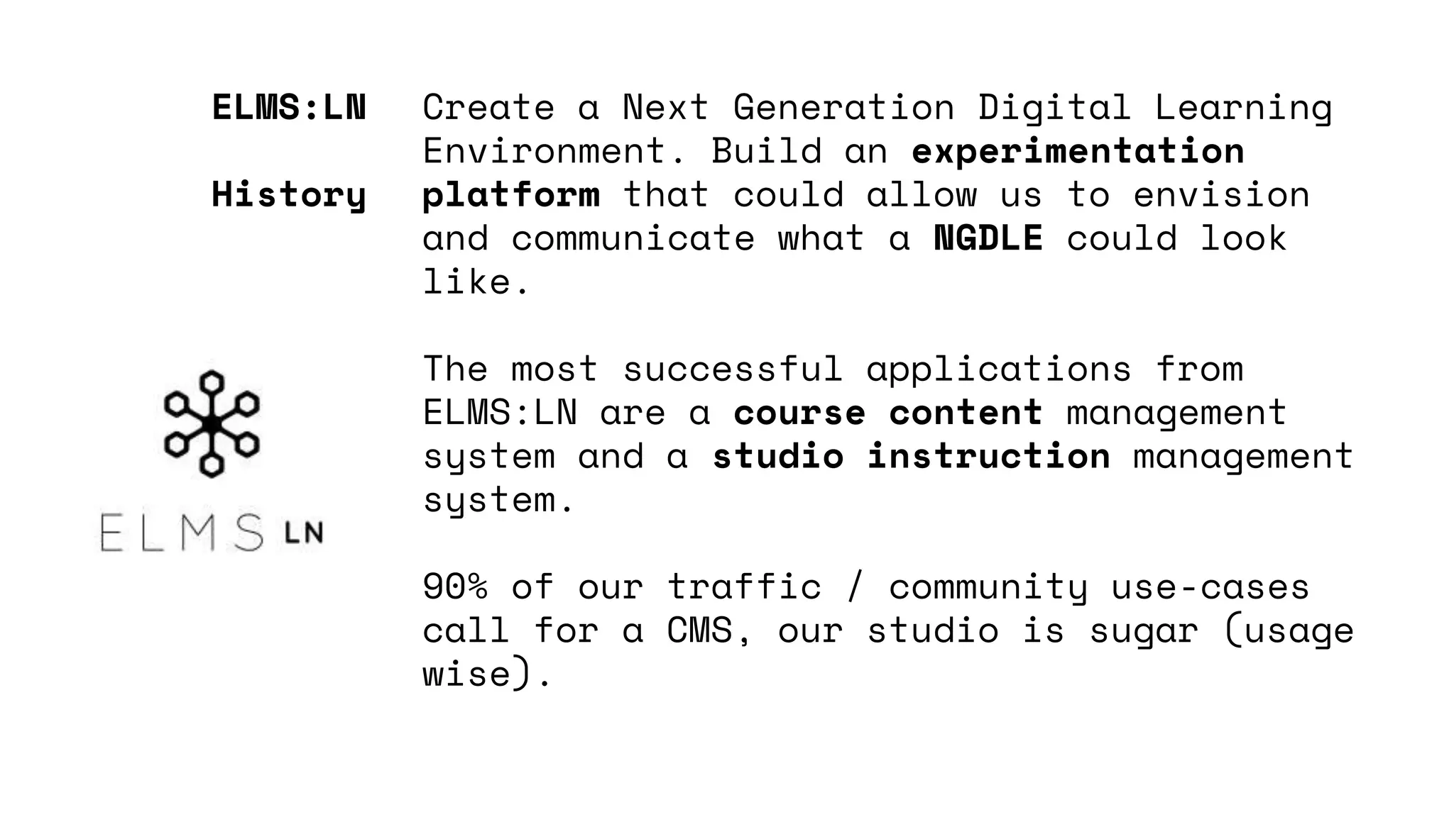 Create a Next Generation Digital Learning
Environment. Build an experimentation
platform that could allow us to envision
and communicate what a NGDLE could look
like.
The most successful applications from
ELMS:LN are a course content management
system and a studio instruction management
system.
90% of our traffic / community use-cases
call for a CMS, our studio is sugar (usage
wise).
ELMS:LN
History
 
