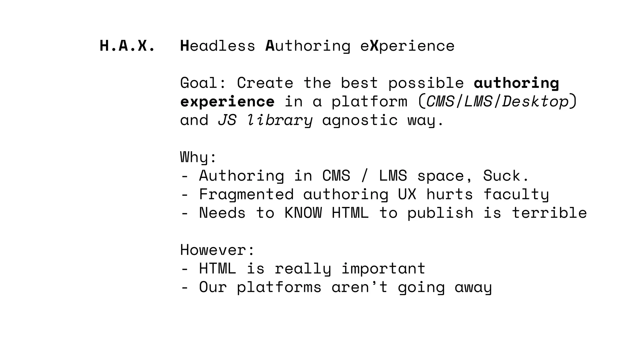 Headless Authoring eXperience
Goal: Create the best possible authoring
experience in a platform (CMS/LMS/Desktop)
and JS library agnostic way.
Why:
- Authoring in CMS / LMS space, Suck.
- Fragmented authoring UX hurts faculty
- Needs to KNOW HTML to publish is terrible
However:
- HTML is really important
- Our platforms aren’t going away
H.A.X.
 